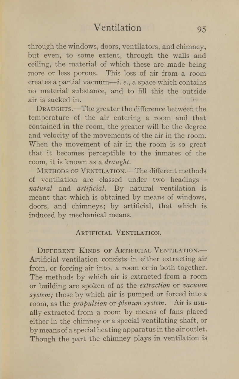 through the windows, doors, ventilators, and chimney, but even, to some extent, through the walls and ceiling, the material of which these are made being more or less porous. This loss of air from a room creates a partial vacuum—i. e.} a space which contains no material substance, and to fill this the outside air is sucked in. Draughts.—-The greater the difference between the temperature of the air entering a room and that contained in the room, the greater will be the degree and velocity of the movements of the air in the room. When the movement of air in the room is so great that it becomes perceptible to the inmates of the room, it is known as a draught. Methods of Ventilation.—The different methods of ventilation are classed under two headings— natural and artificial. By natural ventilation is meant that which is obtained by means of windows, doors, and chimneys; by artificial, that which is induced by mechanical means. Artificial Ventilation. Different Kinds of Artificial Ventilation.— Artificial ventilation consists in either extracting air from, or forcing air into, a room or in both together. The methods by which air is extracted from a room or building are spoken of as the extraction or vacuum system; those by which air is pumped or forced into a room, as the propulsion or plenum system. Air is usu- ally extracted from a room by means of fans placed either in the chimney or a special ventilating shaft, or by means of a special heating apparatus in the air outlet. Though the part the chimney plays in ventilation is