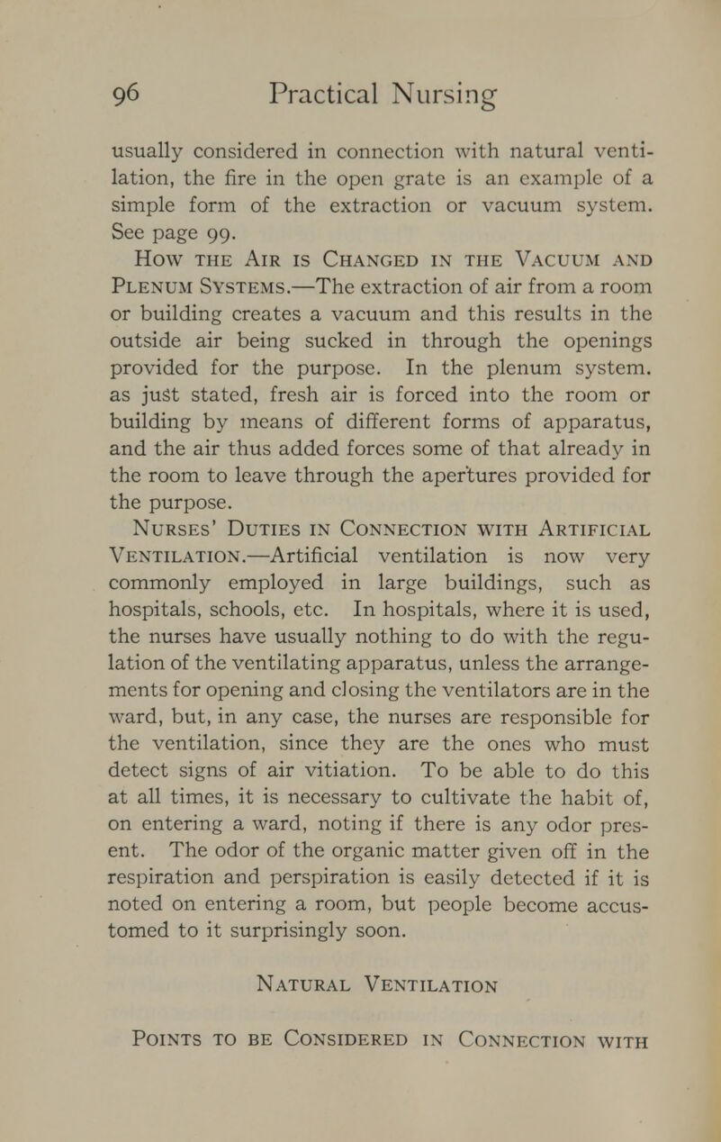 usually considered in connection with natural venti- lation, the fire in the open grate is an example of a simple form of the extraction or vacuum system. See page 99. How the Air is Changed in the Vacuum and Plenum Systems.—The extraction of air from a room or building creates a vacuum and this results in the outside air being sucked in through the openings provided for the purpose. In the plenum system, as just stated, fresh air is forced into the room or building by means of different forms of apparatus, and the air thus added forces some of that already in the room to leave through the apertures provided for the purpose. Nurses' Duties in Connection with Artificial Ventilation.—Artificial ventilation is now very commonly employed in large buildings, such as hospitals, schools, etc. In hospitals, where it is used, the nurses have usually nothing to do with the regu- lation of the ventilating apparatus, unless the arrange- ments for opening and closing the ventilators are in the ward, but, in any case, the nurses are responsible for the ventilation, since they are the ones who must detect signs of air vitiation. To be able to do this at all times, it is necessary to cultivate the habit of, on entering a ward, noting if there is any odor pres- ent. The odor of the organic matter given off in the respiration and perspiration is easily detected if it is noted on entering a room, but people become accus- tomed to it surprisingly soon. Natural Ventilation Points to be Considered in Connection with