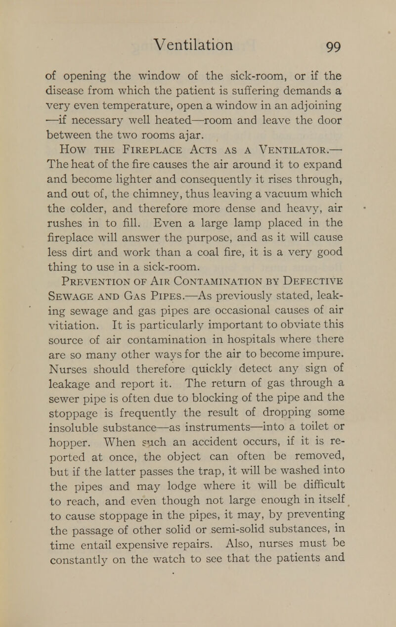 of opening the window of the sick-room, or if the disease from which the patient is suffering demands a very even temperature, open a window in an adjoining ■—if necessary well heated—room and leave the door between the two rooms ajar. How the Fireplace Acts as a Ventilator.— The heat of the fire causes the air around it to expand and become lighter and consequently it rises through, and out of, the chimney, thus leaving a vacuum which the colder, and therefore more dense and heavy, air rushes in to fill. Even a large lamp placed in the fireplace will answer the purpose, and as it will cause less dirt and work than a coal fire, it is a very good thing to use in a sick-room. Prevention of Air Contamination by Defective Sewage and Gas Pipes.—-As previously stated, leak- ing sewage and gas pipes are occasional causes of air vitiation. It is particularly important to obviate this source of air contamination in hospitals where there are so many other ways for the air to become impure. Nurses should therefore quickly detect any sign of leakage and report it. The return of gas through a sewer pipe is often due to blocking of the pipe and the stoppage is frequently the result of dropping some insoluble substance—as instruments—into a toilet or hopper. When such an accident occurs, if it is re- ported at once, the object can often be removed, but if the latter passes the trap, it will be washed into the pipes and may lodge where it will be difficult to reach, and even though not large enough in itself to cause stoppage in the pipes, it may, by preventing the passage of other solid or semi-solid substances, in time entail expensive repairs. Also, nurses must be constantly on the watch to see that the patients and