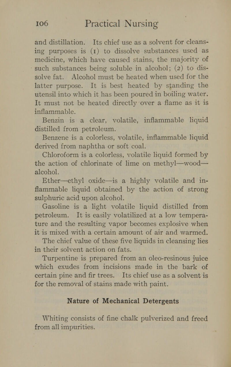 and distillation. Its chief use as a solvent for cleans- ing purposes is (i) to dissolve substances used as medicine, which have caused stains, the majority of such substances being soluble in alcohol; (2) to dis- solve fat. Alcohol must be heated when used for the latter purpose. It is best heated by standing the utensil into which it has been poured in boiling water. It must not be heated directly over a flame as it is inflammable. Benzin is a clear, volatile, inflammable liquid distilled from petroleum. Benzene is a colorless, volatile, inflammable liquid derived from naphtha or soft coal. Chloroform is a colorless, volatile liquid formed by the action of chlorinate of lime on methyl—wood— alcohol. Ether—ethyl oxide—is a highly volatile and in- flammable liquid obtained by the action of strong sulphuric acid upon alcohol. Gasoline is a light volatile liquid distilled from petroleum. It is easily volatilized at a low tempera- ture and the resulting vapor becomes explosive when it is mixed with a certain amount of air and warmed. The chief value of these five liquids in cleansing lies in their solvent action on fats. Turpentine is prepared from an oleo-resinous juice which exudes from incisions made in the bark of certain pine and fir trees. Its chief use as a solvent is for the removal of stains made with paint. Nature of Mechanical Detergents Whiting consists of fine chalk pulverized and freed from all impurities.