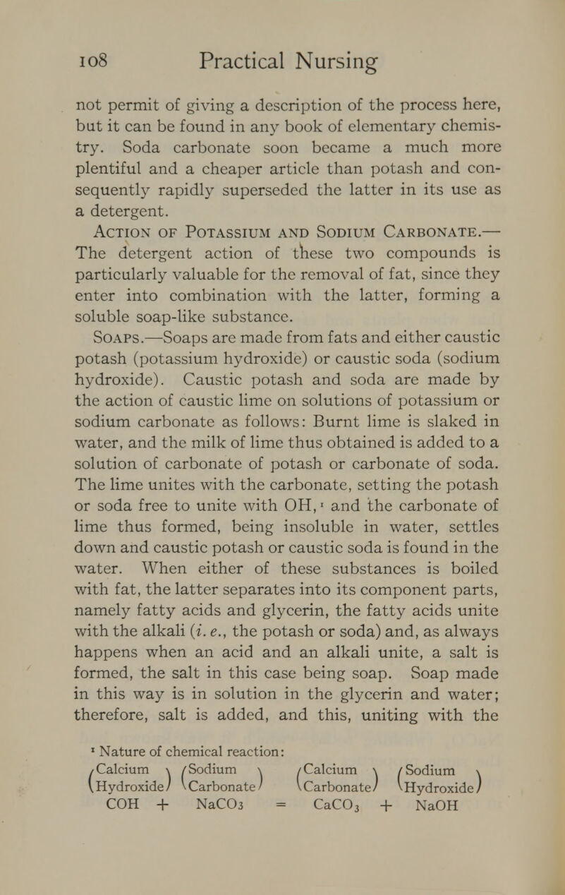 not permit of giving a description of the process here, but it can be found in any book of elementary chemis- try. Soda carbonate soon became a much more plentiful and a cheaper article than potash and con- sequently rapidly superseded the latter in its use as a detergent. Action of Potassium and Sodium Carbonate.— The detergent action of these two compounds is particularly valuable for the removal of fat, since they enter into combination with the latter, forming a soluble soap-like substance. Soaps.—Soaps are made from fats and either caustic potash (potassium hydroxide) or caustic soda (sodium hydroxide). Caustic potash and soda are made by the action of caustic lime on solutions of potassium or sodium carbonate as follows: Burnt lime is slaked in water, and the milk of lime thus obtained is added to a solution of carbonate of potash or carbonate of soda. The lime unites with the carbonate, setting the potash or soda free to unite with OH,1 and the carbonate of lime thus formed, being insoluble in water, settles down and caustic potash or caustic soda is found in the water. When either of these substances is boiled with fat, the latter separates into its component parts, namely fatty acids and glycerin, the fatty acids unite with the alkali (i. e., the potash or soda) and, as always happens when an acid and an alkali unite, a salt is formed, the salt in this case being soap. Soap made in this way is in solution in the glycerin and water; therefore, salt is added, and this, uniting with the 1 Nature of chemical reaction: /Calcium \ /Sodium \ /Calcium \ /Sodium \ \ Hydroxide/ VCarbonate/ \Carbonate/ \Hydroxide/ COH + NaC03 = CaC03 + NaOH