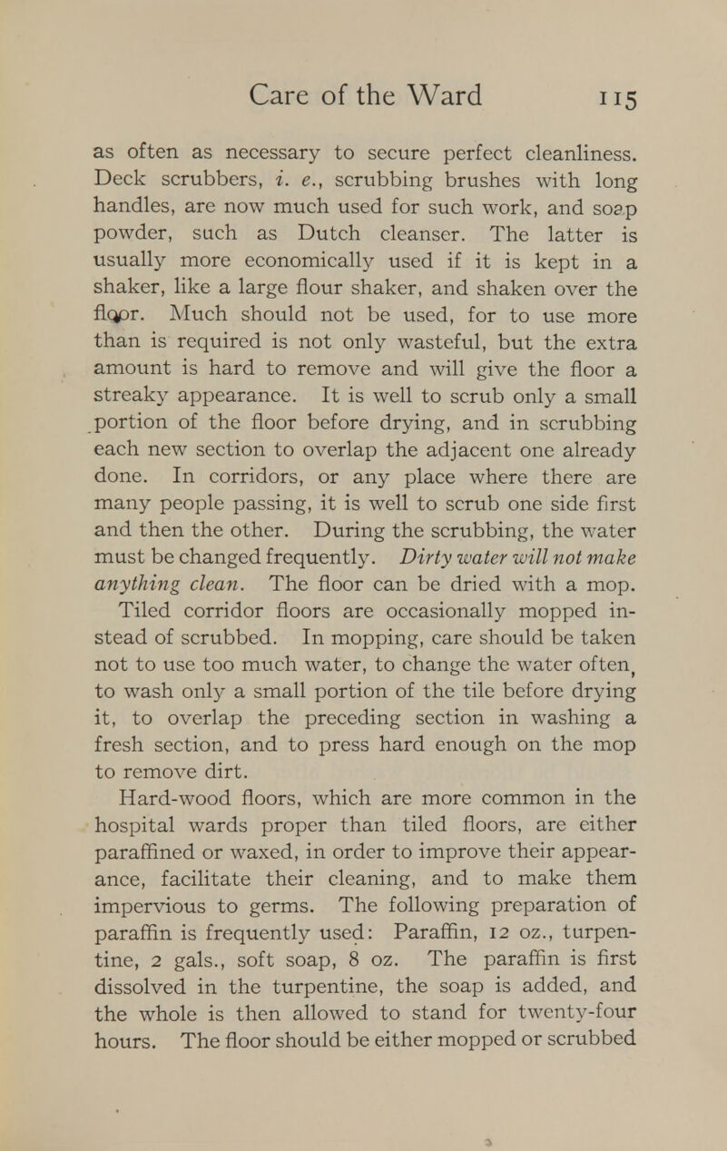 as often as necessary to secure perfect cleanliness. Deck scrubbers, i. e., scrubbing brushes with long handles, are now much used for such work, and soap powder, such as Dutch cleanser. The latter is usually more economically used if it is kept in a shaker, like a large flour shaker, and shaken over the fkjpr. Much should not be used, for to use more than is required is not only wasteful, but the extra amount is hard to remove and will give the floor a streaky appearance. It is well to scrub only a small portion of the floor before drying, and in scrubbing each new section to overlap the adjacent one already done. In corridors, or any place where there are many people passing, it is well to scrub one side first and then the other. During the scrubbing, the water must be changed frequently. Dirty water will not make anything clean. The floor can be dried with a mop. Tiled corridor floors are occasionally mopped in- stead of scrubbed. In mopping, care should be taken not to use too much water, to change the water often, to wash only a small portion of the tile before drying it, to overlap the preceding section in washing a fresh section, and to press hard enough on the mop to remove dirt. Hard-wood floors, which are more common in the hospital wards proper than tiled floors, are either paraffined or waxed, in order to improve their appear- ance, facilitate their cleaning, and to make them impervious to germs. The following preparation of paraffin is frequently used: Paraffin, 12 oz., turpen- tine, 2 gals., soft soap, 8 oz. The paraffin is first dissolved in the turpentine, the soap is added, and the whole is then allowed to stand for twenty-four hours. The floor should be either mopped or scrubbed