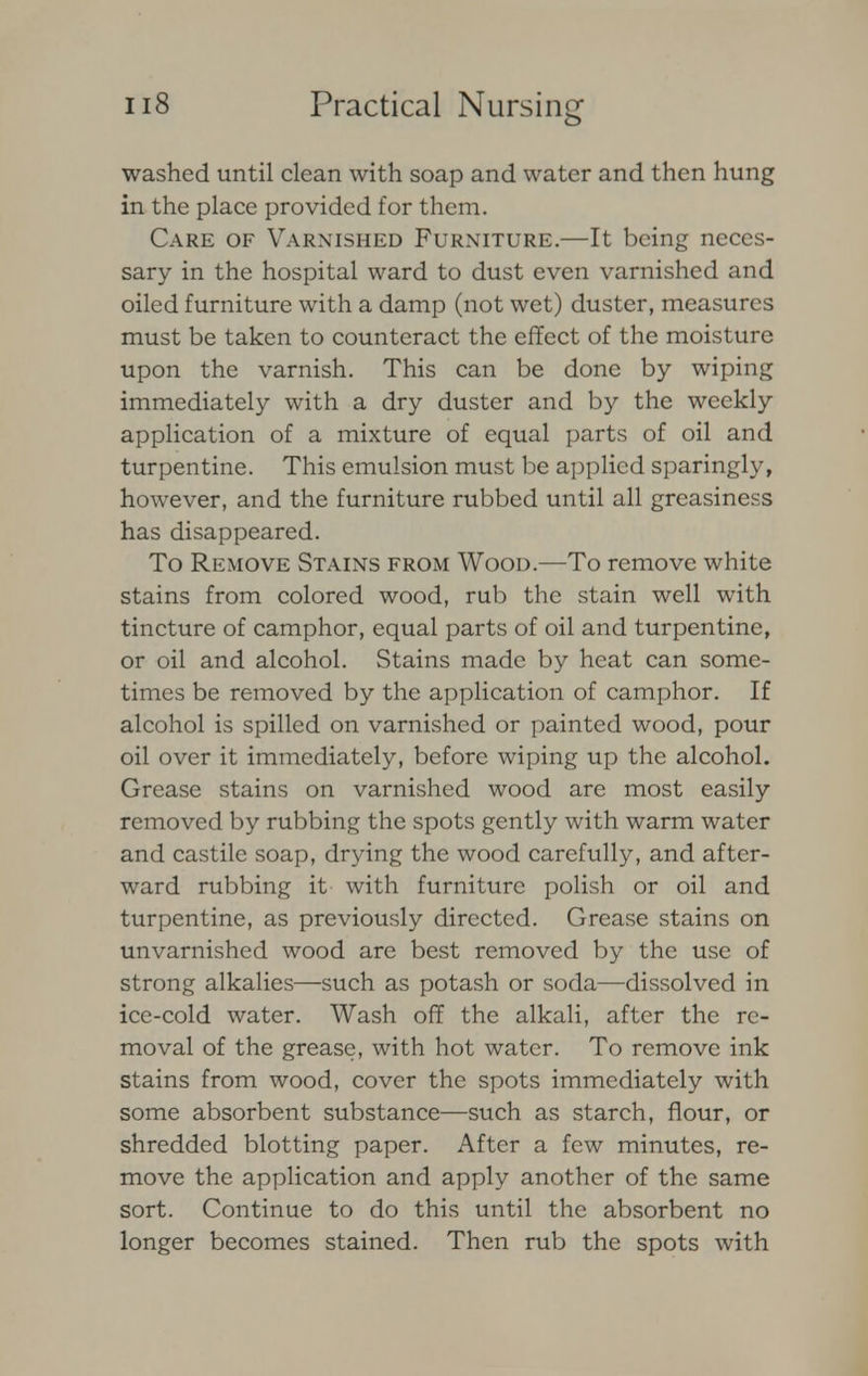 washed until clean with soap and water and then hung in the place provided for them. Care of Varnished Furniture.—It being neces- sary in the hospital ward to dust even varnished and oiled furniture with a damp (not wet) duster, measures must be taken to counteract the effect of the moisture upon the varnish. This can be done by wiping immediately with a dry duster and by the weekly application of a mixture of equal parts of oil and turpentine. This emulsion must be applied sparingly, however, and the furniture rubbed until all greasiness has disappeared. To Remove Stains from Wood.—To remove white stains from colored wood, rub the stain well with tincture of camphor, equal parts of oil and turpentine, or oil and alcohol. Stains made by heat can some- times be removed by the application of camphor. If alcohol is spilled on varnished or painted wood, pour oil over it immediately, before wiping up the alcohol. Grease stains on varnished wood are most easily removed by rubbing the spots gently with warm water and castile soap, drying the wood carefully, and after- ward rubbing it with furniture polish or oil and turpentine, as previously directed. Grease stains on unvarnished wood are best removed by the use of strong alkalies—such as potash or soda—dissolved in ice-cold water. Wash off the alkali, after the re- moval of the grease, with hot water. To remove ink stains from wood, cover the spots immediately with some absorbent substance—such as starch, flour, or shredded blotting paper. After a few minutes, re- move the application and apply another of the same sort. Continue to do this until the absorbent no longer becomes stained. Then rub the spots with