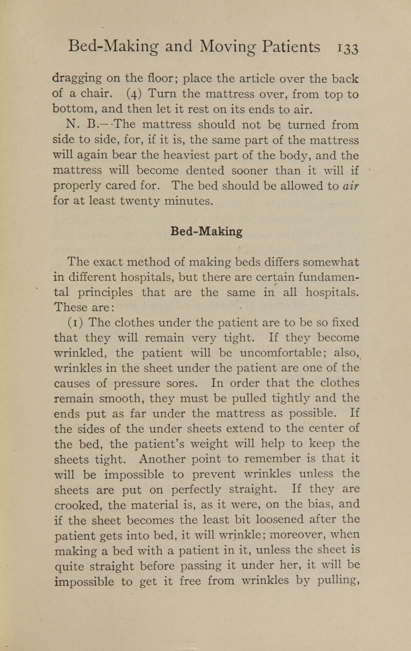 dragging on the floor; place the article over the back of a chair. (4) Turn the mattress over, from top to bottom, and then let it rest on its ends to air. N. B.—-The mattress should not be turned from side to side, for, if it is, the same part of the mattress will again bear the heaviest part of the body, and the mattress will become dented sooner than it will if properly cared for. The bed should be allowed to air for at least twenty minutes. Bed-Making The exact method of making beds differs somewhat in different hospitals, but there are certain fundamen- tal principles that are the same in all hospitals. These are: (1) The clothes under the patient are to be so fixed that they will remain very tight. If they become wrinkled, the patient will be uncomfortable; also, wrinkles in the sheet under the patient are one of the causes of pressure sores. In order that the clothes remain smooth, they must be pulled tightly and the ends put as far under the mattress as possible. If the sides of the under sheets extend to the center of the bed, the patient's weight will help to keep the sheets tight. Another point to remember is that it will be impossible to prevent wrinkles unless the sheets are put on perfectly straight. If they are crooked, the material is, as it were, on the bias, and if the sheet becomes the least bit loosened after the patient gets into bed, it will wrinkle; moreover, when making a bed with a patient in it, unless the sheet is quite straight before passing it under her, it will be impossible to get it free from wrinkles by pulling,