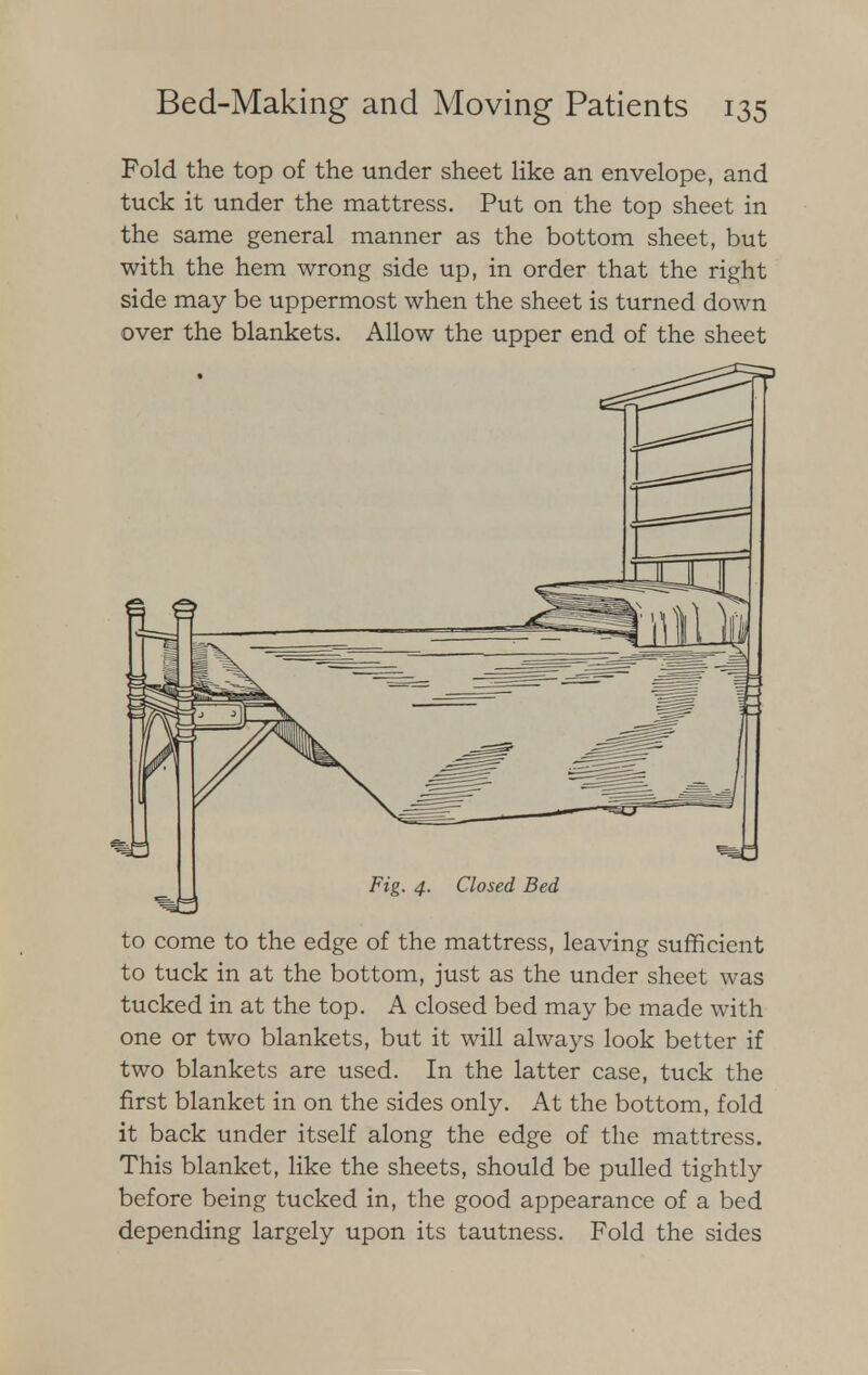 Fold the top of the under sheet like an envelope, and tuck it under the mattress. Put on the top sheet in the same general manner as the bottom sheet, but with the hem wrong side up, in order that the right side may be uppermost when the sheet is turned down over the blankets. Allow the upper end of the sheet to come to the edge of the mattress, leaving sufficient to tuck in at the bottom, just as the under sheet was tucked in at the top. A closed bed may be made with one or two blankets, but it will always look better if two blankets are used. In the latter case, tuck the first blanket in on the sides only. At the bottom, fold it back under itself along the edge of the mattress. This blanket, like the sheets, should be pulled tightly before being tucked in, the good appearance of a bed depending largely upon its tautness. Fold the sides