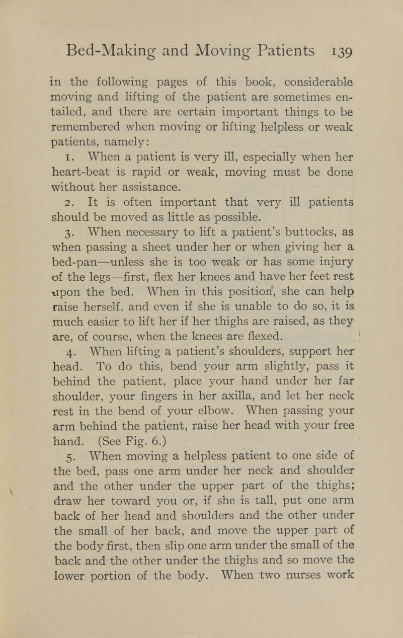 in the following pages of this book, considerable moving and lifting of the patient are sometimes en- tailed, and there are certain important things to be remembered when moving or lifting helpless or weak patients, namely: 1. When a patient is very ill, especially when her heart-beat is rapid or weak, moving must be done without her assistance. 2. It is often important that very ill patients should be moved as little as possible. 3. When necessary to lift a patient's buttocks, as when passing a sheet under her or when giving her a bed-pan—unless she is too weak or has some injury of the legs—first, flex her knees and have her feet rest -upon the bed. When in this position', she can help raise herself, and even if she is unable to do so, it is much easier to lift her if her thighs are raised, as they are, of course, when the knees are flexed. 4. When lifting a patient's shoulders, support her head. To do this, bend your arm slightly, pass it behind the patient, place your hand under her far shoulder, your fingers in her axilla, and let her neck rest in the bend of your elbow. When passing your arm behind the patient, raise her head with your free hand. (See Fig. 6.) 5. When moving a helpless patient to one side of the bed, pass one arm under her neck and shoulder and the other under the upper part of the thighs; draw her toward you or, if she is tall, put one arm back of her head and shoulders and the other under the small of her back, and move the upper part of the body first, then slip one arm under the small of the back and the other under the thighs and so move the lower portion of the body. When two nurses work