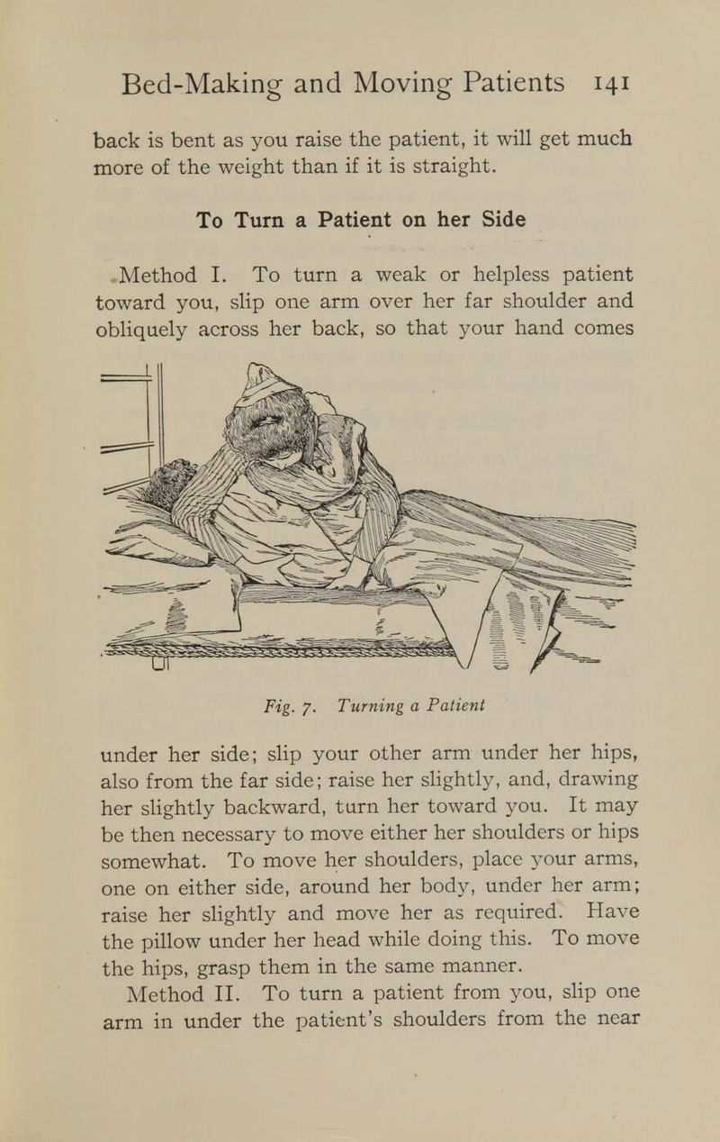 back is bent as you raise the patient, it will get much more of the weight than if it is straight. To Turn a Patient on her Side Method I. To turn a weak or helpless patient toward you, slip one arm over her far shoulder and obliquely across her back, so that your hand comes Fig. 7. Turning a Patient under her side; slip your other arm under her hips, also from the far side; raise her slightly, and, drawing her slightly backward, turn her toward you. It may be then necessary to move either her shoulders or hips somewhat. To move her shoulders, place your arms, one on either side, around her body, under her arm; raise her slightly and move her as required. Have the pillow under her head while doing this. To move the hips, grasp them in the same manner. Method II. To turn a patient from you, slip one arm in under the patient's shoulders from the near