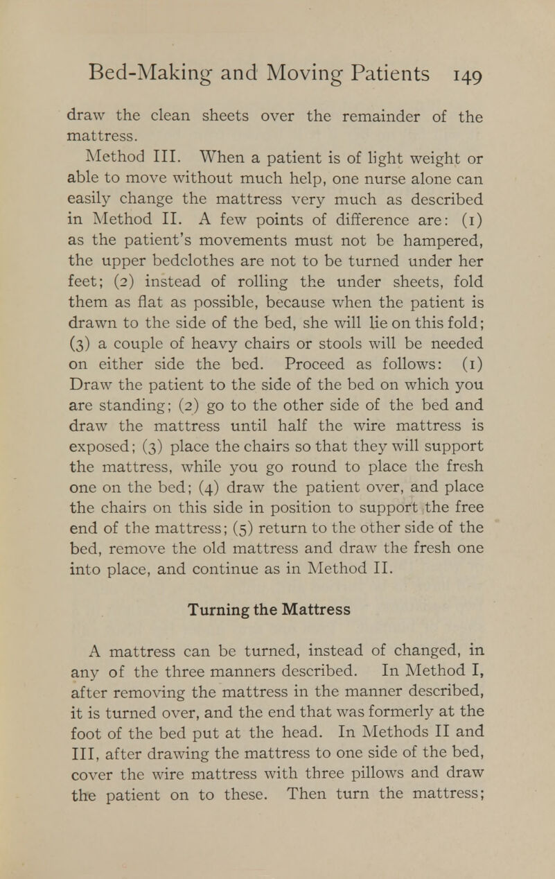 draw the clean sheets over the remainder of the mattress. Method III. When a patient is of light weight or able to move without much help, one nurse alone can easily change the mattress very much as described in Method II. A few points of difference are: (i) as the patient's movements must not be hampered, the upper bedclothes are not to be turned under her feet; (2) instead of rolling the under sheets, fold them as flat as possible, because when the patient is drawn to the side of the bed, she will lie on this fold; (3) a couple of heavy chairs or stools will be needed on either side the bed. Proceed as follows: (1) Draw the patient to the side of the bed on which you are standing; (2) go to the other side of the bed and draw the mattress until half the wire mattress is exposed; (3) place the chairs so that they will support the mattress, while you go round to place the fresh one on the bed; (4) draw the patient over, and place the chairs on this side in position to support the free end of the mattress; (5) return to the other side of the bed, remove the old mattress and draw the fresh one into place, and continue as in Method II. Turning the Mattress A mattress can be turned, instead of changed, in any of the three manners described. In Method I, after removing the mattress in the manner described, it is turned over, and the end that was formerly at the foot of the bed put at the head. In Methods II and III, after drawing the mattress to one side of the bed, cover the wire mattress with three pillows and draw the patient on to these. Then turn the mattress;