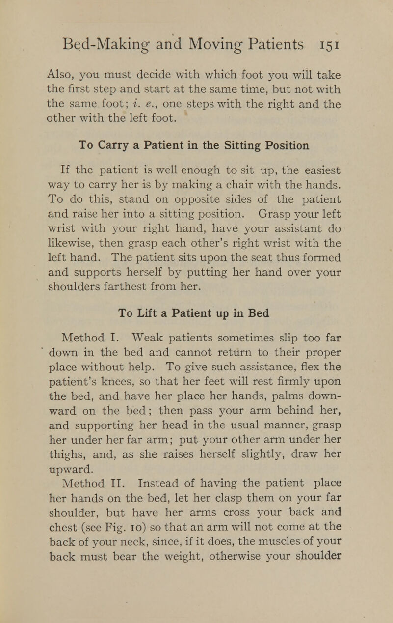 Also, you must decide with which foot you will take the first step and start at the same time, but not with the same foot; i. e., one steps with the right and the other with the left foot. To Carry a Patient in the Sitting Position If the patient is well enough to sit up, the easiest way to carry her is by making a chair with the hands. To do this, stand on opposite sides of the patient and raise her into a sitting position. Grasp your left wrist with your right hand, have your assistant do likewise, then grasp each other's right wrist with the left hand. The patient sits upon the seat thus formed and supports herself by putting her hand over your shoulders farthest from her. To Lift a Patient up in Bed Method I. Weak patients sometimes slip too far down in the bed and cannot return to their proper place without help. To give such assistance, flex the patient's knees, so that her feet will rest firmly upon the bed, and have her place her hands, palms down- ward on the bed; then pass your arm behind her, and supporting her head in the usual manner, grasp her under her far arm; put your other arm under her thighs, and, as she raises herself slightly, draw her upward. Method II. Instead of having the patient place her hands on the bed, let her clasp them on your far shoulder, but have her arms cross your back and chest (see Fig. 10) so that an arm will not come at the back of your neck, since, if it does, the muscles of your back must bear the weight, otherwise your shoulder