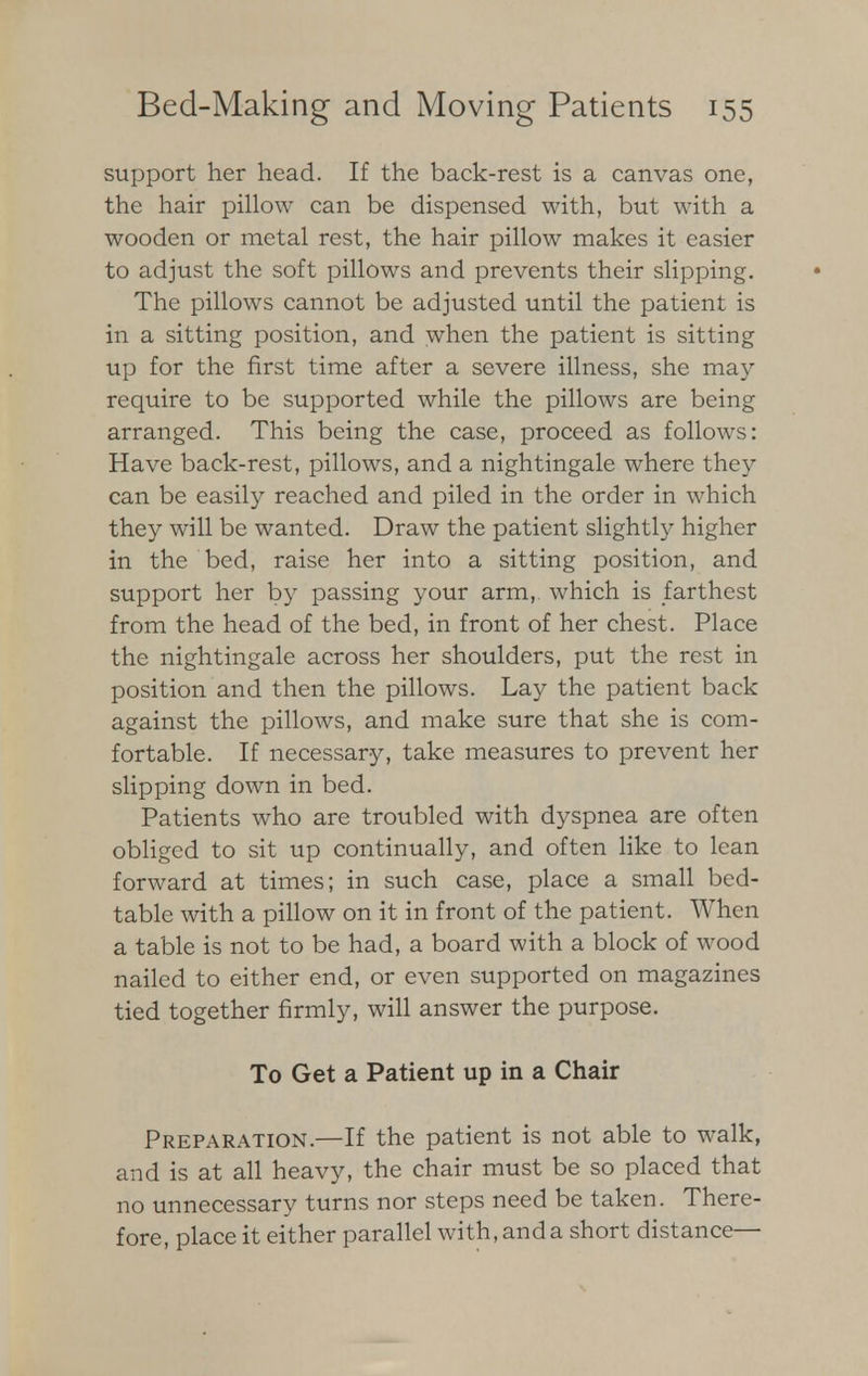 support her head. If the back-rest is a canvas one, the hair pillow can be dispensed with, but with a wooden or metal rest, the hair pillow makes it easier to adjust the soft pillows and prevents their slipping. The pillows cannot be adjusted until the patient is in a sitting position, and when the patient is sitting up for the first time after a severe illness, she may require to be supported while the pillows are being arranged. This being the case, proceed as follows: Have back-rest, pillows, and a nightingale where they can be easily reached and piled in the order in which they will be wanted. Draw the patient slightly higher in the bed, raise her into a sitting position, and support her by passing your arm, which is farthest from the head of the bed, in front of her chest. Place the nightingale across her shoulders, put the rest in position and then the pillows. Lay the patient back against the pillows, and make sure that she is com- fortable. If necessary, take measures to prevent her slipping down in bed. Patients who are troubled with dyspnea are often obliged to sit up continually, and often like to lean forward at times; in such case, place a small bed- table with a pillow on it in front of the patient. When a table is not to be had, a board with a block of wood nailed to either end, or even supported on magazines tied together firmly, will answer the purpose. To Get a Patient up in a Chair Preparation.—If the patient is not able to walk, and is at all heavy, the chair must be so placed that no unnecessary turns nor steps need be taken. There- fore, place it either parallel with, and a short distance—