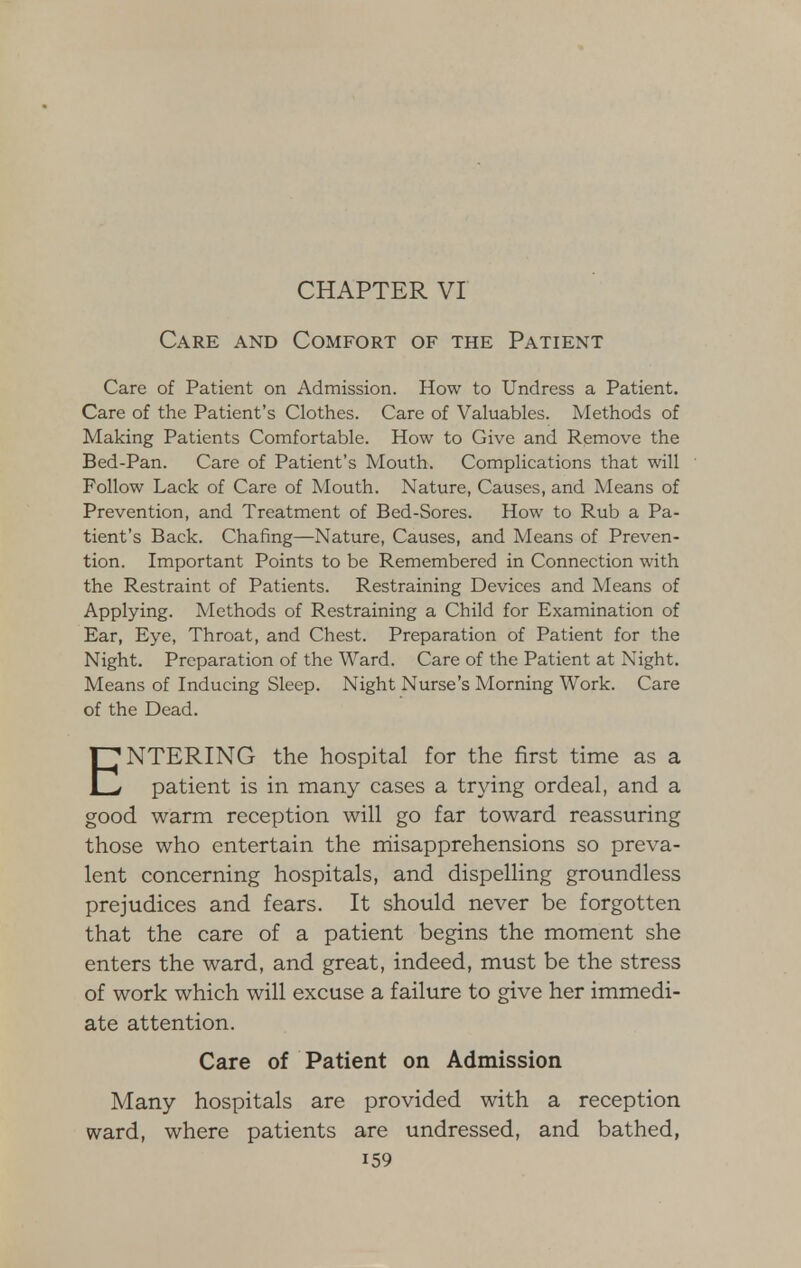 CHAPTER VI Care and Comfort of the Patient Care of Patient on Admission. How to Undress a Patient. Care of the Patient's Clothes. Care of Valuables. Methods of Making Patients Comfortable. How to Give and Remove the Bed-Pan. Care of Patient's Mouth. Complications that will Follow Lack of Care of Mouth. Nature, Causes, and Means of Prevention, and Treatment of Bed-Sores. How to Rub a Pa- tient's Back. Chafing—Nature, Causes, and Means of Preven- tion. Important Points to be Remembered in Connection with the Restraint of Patients. Restraining Devices and Means of Applying. Methods of Restraining a Child for Examination of Ear, Eye, Throat, and Chest. Preparation of Patient for the Night. Preparation of the Ward. Care of the Patient at Night. Means of Inducing Sleep. Night Nurse's Morning Work. Care of the Dead. ENTERING the hospital for the first time as a patient is in many cases a trying ordeal, and a good warm reception will go far toward reassuring those who entertain the misapprehensions so preva- lent concerning hospitals, and dispelling groundless prejudices and fears. It should never be forgotten that the care of a patient begins the moment she enters the ward, and great, indeed, must be the stress of work which will excuse a failure to give her immedi- ate attention. Care of Patient on Admission Many hospitals are provided with a reception ward, where patients are undressed, and bathed, i59