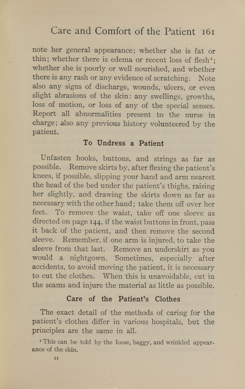 note her general appearance; whether she is fat or thin; whether there is edema or recent loss of flesh1; whether she is poorly or well nourished, and whether there is any rash or any evidence of scratching. Note also any signs of discharge, wounds, ulcers, or even slight abrasions of the skin: any swellings, growths, loss of motion, or loss of any of the special senses. Report all abnormalities present to the nurse in charge; also any previous history volunteered by the patient. To Undress a Patient Unfasten hooks, buttons, and strings as far as possible. Remove skirts by, after flexing the patient's knees, if possible, slipping your hand and arm nearest the head of the bed under the patient's thighs, raising her slightly, and drawing the skirts down as far as necessary with the other hand; take them off over her feet. To remove the waist, take off one sleeve as directed on page 144, if the waist buttons in front, pass it back of the patient, and then remove the second sleeve. Remember, if one arm is injured, to take the sleeve from that last. Remove an underskirt as you would a nightgown. Sometimes, especially after accidents, to avoid moving the patient, it is necessary to cut the clothes. When this is unavoidable, cut in the seams and injure the material as little as possible. Care of the Patient's Clothes The exact detail of the methods of caring for the patient's clothes differ in various hospitals, but the principles are the same in all. 'This can be told by the loose, baggy, and wrinkled appear- ance of the skin.