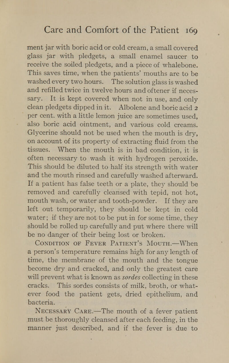 ment jar with boric acid or cold cream, a small covered glass jar with pledgets, a small enamel saucer to receive the soiled pledgets, and a piece of whalebone. This saves time, when the patients' mouths are to be washed every two hours. The solution glass is washed and refilled twice in twelve hours and of tener if neces- sary. It is kept covered when not in use, and only clean pledgets dipped in it. Albolene and boric acid 2 per cent, with a little lemon juice are sometimes used, also boric acid ointment, and various cold creams. Glycerine should not be used when the mouth is dry, on account of its property of extracting fluid from the tissues. When the mouth is in bad condition, it is often necessary to wash it with hydrogen peroxide. This should be diluted to half its strength with water and the mouth rinsed and carefully washed afterward. If a patient has false teeth or a plate, they should be removed and carefully cleansed with tepid, not hot, mouth wash, or water and tooth-powder. If they are left out temporarily, they should be kept in cold water; if they are not to be put in for some time, they should be rolled up carefully and put where there will be no danger of their being lost or broken. Condition of Fever Patient's Mouth.—When a person's temperature remains high for any length of time, the membrane of the mouth and the tongue become dry and cracked, and only the greatest care will prevent what is known as sordes collecting in these cracks. This sordes consists of milk, broth, or what- ever food the patient gets, dried epithelium, and bacteria. Necessary Care.—The mouth of a fever patient must be thoroughly cleansed after each feeding, in the manner just described, and if the fever is due to