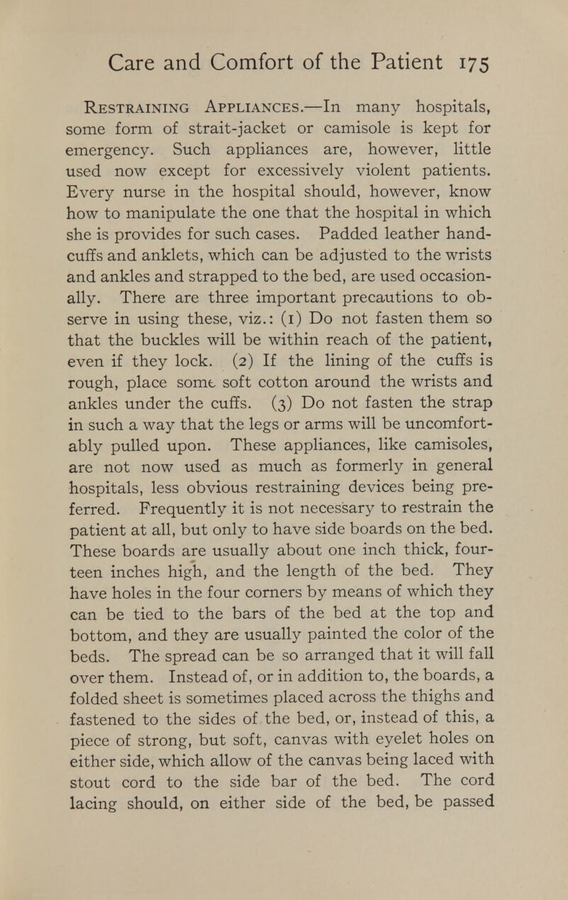 Restraining Appliances.—In many hospitals, some form of strait-jacket or camisole is kept for emergency. Such appliances are, however, little used now except for excessively violent patients. Every nurse in the hospital should, however, know how to manipulate the one that the hospital in which she is provides for such cases. Padded leather hand- cuffs and anklets, which can be adjusted to the wrists and ankles and strapped to the bed, are used occasion- ally. There are three important precautions to ob- serve in using these, viz.: (i) Do not fasten them so that the buckles will be within reach of the patient, even if they lock. (2) If the lining of the cuffs is rough, place some soft cotton around the wrists and ankles under the cuffs. (3) Do not fasten the strap in such a way that the legs or arms will be uncomfort- ably pulled upon. These appliances, like camisoles, are not now used as much as formerly in general hospitals, less obvious restraining devices being pre- ferred. Frequently it is not necessary to restrain the patient at all, but only to have side boards on the bed. These boards are usually about one inch thick, four- teen inches high, and the length of the bed. They have holes in the four corners by means of which they can be tied to the bars of the bed at the top and bottom, and they are usually painted the color of the beds. The spread can be so arranged that it will fall over them. Instead of, or in addition to, the boards, a folded sheet is sometimes placed across the thighs and fastened to the sides of the bed, or, instead of this, a piece of strong, but soft, canvas with eyelet holes on either side, which allow of the canvas being laced with stout cord to the side bar of the bed. The cord lacing should, on either side of the bed, be passed