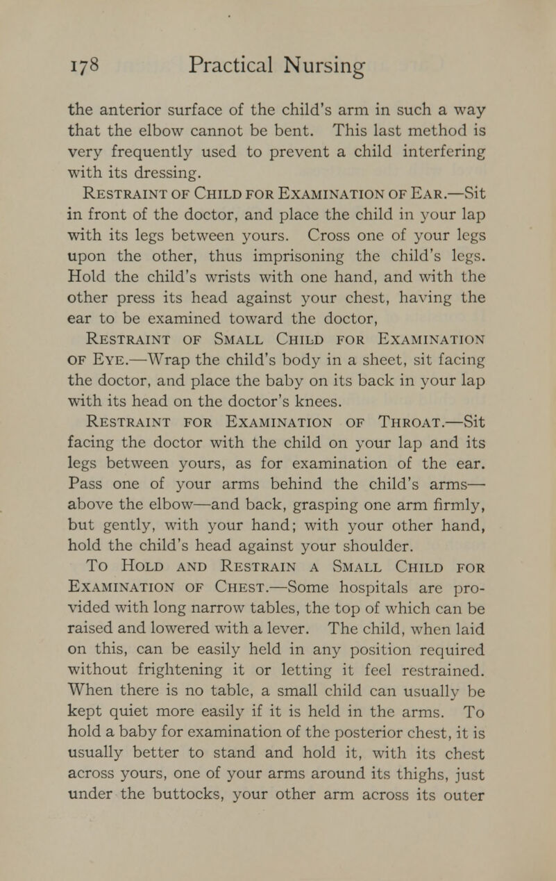 the anterior surface of the child's arm in such a way that the elbow cannot be bent. This last method is very frequently used to prevent a child interfering with its dressing. Restraint of Child for Examination of Ear.—Sit in front of the doctor, and place the child in your lap with its legs between yours. Cross one of your legs upon the other, thus imprisoning the child's legs. Hold the child's wrists with one hand, and with the other press its head against your chest, having the ear to be examined toward the doctor, Restraint of Small Child for Examination of Eye.—Wrap the child's body in a sheet, sit facing the doctor, and place the baby on its back in your lap with its head on the doctor's knees. Restraint for Examination of Throat.—Sit facing the doctor with the child on your lap and its legs between yours, as for examination of the ear. Pass one of your arms behind the child's arms— above the elbow—and back, grasping one arm firmly, but gently, with your hand; with your other hand, hold the child's head against your shoulder. To Hold and Restrain a Small Child for Examination of Chest.—Some hospitals are pro- vided with long narrow tables, the top of which can be raised and lowered with a lever. The child, when laid on this, can be easily held in any position required without frightening it or letting it feel restrained. When there is no table, a small child can usually be kept quiet more easily if it is held in the arms. To hold a baby for examination of the posterior chest, it is usually better to stand and hold it, with its chest across yours, one of your arms around its thighs, just under the buttocks, your other arm across its outer