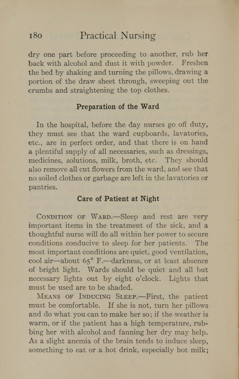 dry one part before proceeding to another, rub her back with alcohol and dust it with powder. Freshen the bed by shaking and turning the pillows, drawing a portion of the draw sheet through, sweeping out the crumbs and straightening the top clothes. Preparation of the Ward In the hospital, before the day nurses go off duty, they must see that the ward cupboards, lavatories, etc., are in perfect order, and that there is on hand a plentiful supply of all necessaries, such as dressings, medicines, solutions, milk, broth, etc. They should also remove all cut flowers from the ward, and see that no soiled clothes or garbage are left in the lavatories or pantries. Care of Patient at Night Condition of Ward.—Sleep and rest arc very important items in the treatment of the sick, and a thoughtful nurse will do all within her power to secure conditions conducive to sleep for her patients. The most important conditions are quiet, good ventilation, cool air—about 65° F.—darkness, or at least absence of bright light. Wards should be quiet and all but necessary lights out by eight o'clock. Lights that must be used are to be shaded. Means of Inducing Sleep.—First, the patient must be comfortable. If she is not, turn her pillows and do what you can to make her so; if the weather is warm, or if the patient has a high temperature, rub- bing her with alcohol and fanning her dry may help. As a slight anemia of the brain tends to induce sleep, something to eat or a hot drink, especially hot milk;