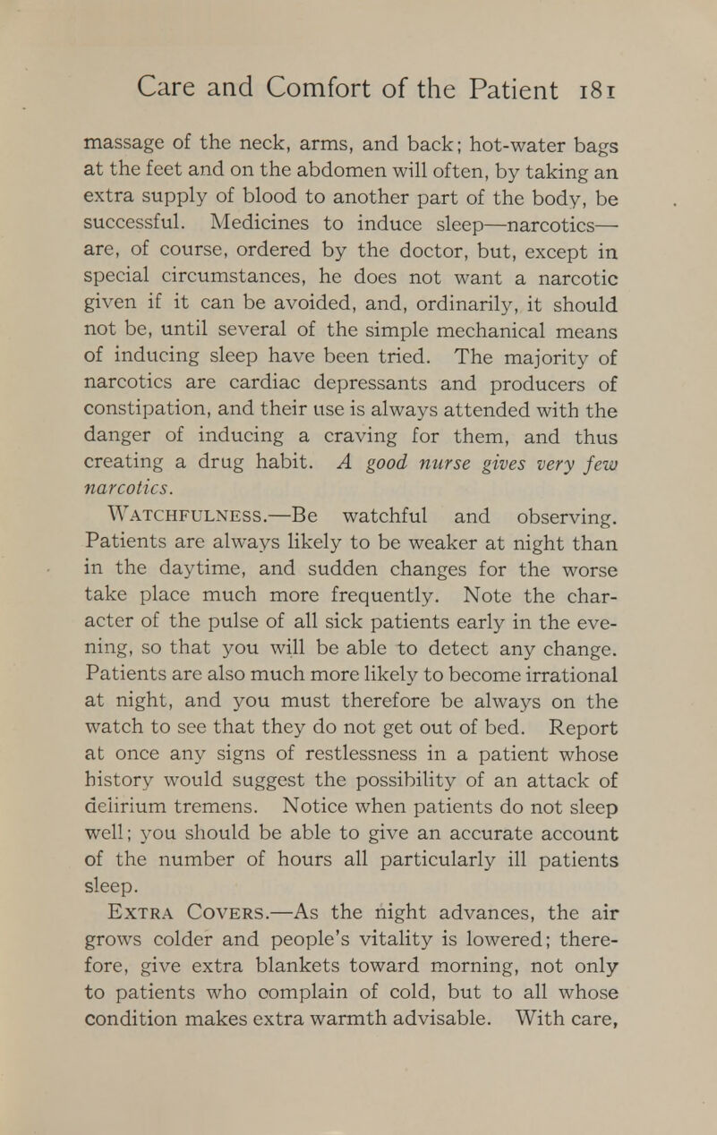 massage of the neck, arms, and back; hot-water bags at the feet and on the abdomen will often, by taking an extra supply of blood to another part of the body, be successful. Medicines to induce sleep—narcotics— are, of course, ordered by the doctor, but, except in special circumstances, he does not want a narcotic given if it can be avoided, and, ordinarily, it should not be, until several of the simple mechanical means of inducing sleep have been tried. The majority of narcotics are cardiac depressants and producers of constipation, and their use is always attended with the danger of inducing a craving for them, and thus creating a drug habit. A good nurse gives very few narcotics. Watchfulness.—Be watchful and observing. Patients are always likely to be weaker at night than in the daytime, and sudden changes for the worse take place much more frequently. Note the char- acter of the pulse of all sick patients early in the eve- ning, so that you will be able to detect any change. Patients are also much more likely to become irrational at night, and you must therefore be always on the watch to see that they do not get out of bed. Report at once any signs of restlessness in a patient whose history would suggest the possibility of an attack of delirium tremens. Notice when patients do not sleep well; you should be able to give an accurate account of the number of hours all particularly ill patients sleep. Extra Covers.—As the night advances, the air grows colder and people's vitality is lowered; there- fore, give extra blankets toward morning, not only to patients who complain of cold, but to all whose condition makes extra warmth advisable. With care,