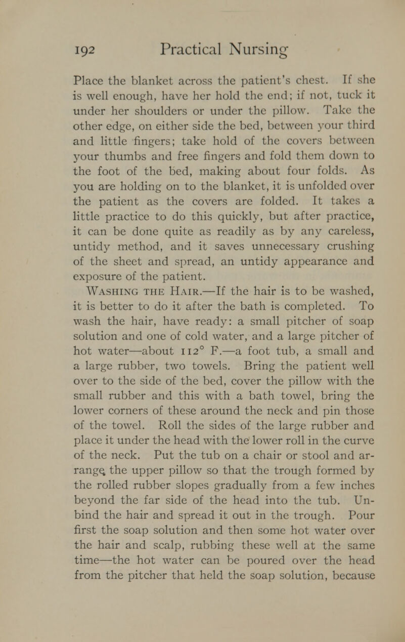 Place the blanket across the patient's chest. If she is well enough, have her hold the end; if not, tuck it under her shoulders or under the pillow. Take the other edge, on either side the bed, between your third and little fingers; take hold of the covers between your thumbs and free fingers and fold them down to the foot of the bed, making about four folds. As you are holding on to the blanket, it is unfolded over the patient as the covers are folded. It takes a little practice to do this quickly, but after practice, it can be done quite as readily as by any careless, untidy method, and it saves unnecessary crushing of the sheet and spread, an untidy appearance and exposure of the patient. Washing the Hair.—If the hair is to be washed, it is better to do it after the bath is completed. To wash the hair, have ready: a small pitcher of soap solution and one of cold water, and a large pitcher of hot water—about 1120 F.—a foot tub, a small and a large rubber, two towels. Bring the patient well over to the side of the bed, cover the pillow with the small rubber and this with a bath towel, bring the lower corners of these around the neck and pin those of the towel. Roll the sides of the large rubber and place it under the head with the lower roll in the curve of the neck. Put the tub on a chair or stool and ar- range, the upper pillow so that the trough formed by the rolled rubber slopes gradually from a few inches beyond the far side of the head into the tub. Un- bind the hair and spread it out in the trough. Pour first the soap solution and then some hot water over the hair and scalp, rubbing these well at the same time—the hot water can be poured over the head from the pitcher that held the soap solution, because