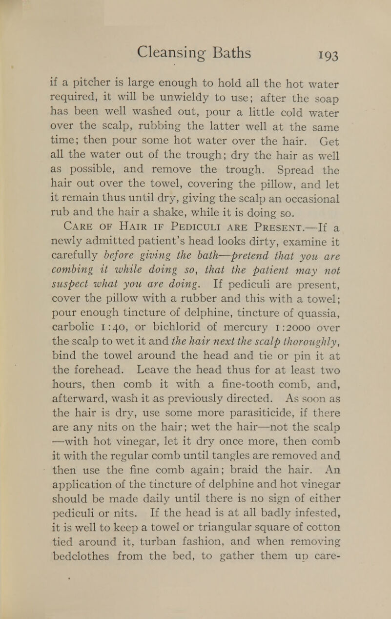 if a pitcher is large enough to hold all the hot water required, it will be unwieldy to use; after the soap has been well washed out, pour a little cold water over the scalp, rubbing the latter well at the same time; then pour some hot water over the hair. Get all the water out of the trough; dry the hair as well as possible, and remove the trough. Spread the hair out over the towel, covering the pillow, and let it remain thus until dry, giving the scalp an occasional rub and the hair a shake, while it is doing so. Care of Hair if Pediculi are Present.—If a newly admitted patient's head looks dirty, examine it carefully before giving the bath—pretend that you are combing it while doing so, that the patient may not suspect what you are doing. If pediculi are present, cover the pillow with a rubber and this with a towel; pour enough tincture of delphinc, tincture of quassia, carbolic 1:40, or bichlorid of mercury 1:2000 over the scalp to wet it and the hair next the scalp thoroughly, bind the towel around the head and tie or pin it at the forehead. Leave the head thus for at least two hours, then comb it with a fine-tooth comb, and, afterward, wash it as previously directed. As soon as the hair is dry, use some more parasiticide, if there are any nits on the hair; wet the hair—not the scalp —with hot vinegar, let it dry once more, then comb it with the regular comb until tangles are removed and then use the fine comb again; braid the hair. An application of the tincture of delphine and hot vinegar should be made daily until there is no sign of either pediculi or nits. If the head is at all badly infested, it is well to keep a towel or triangular square of cotton tied around it, turban fashion, and when removing bedclothes from the bed, to gather them up care-