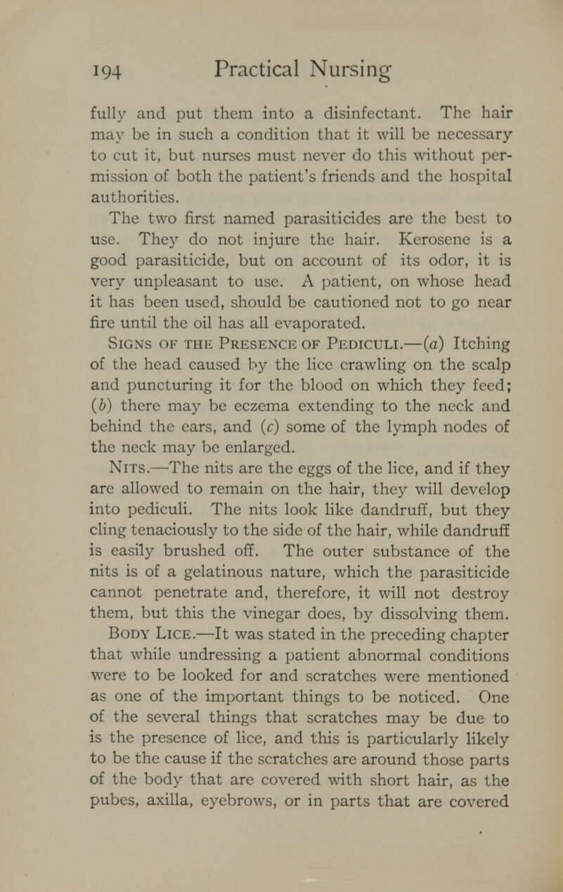 fully and put them into a disinfectant. The hair may be in such a condition that it will be necessary to cut it, but nurses must never do this without per- mission of both the patient's friends and the hospital authorities. The two first named parasiticides are the best to use. They do not injure the hair. Kerosene is a good parasiticide, but on account of its odor, it is very unpleasant to use. A patient, on whose head it has been used, should be cautioned not to go near fire until the oil has all evaporated. Signs of the Presence of Pediculi.—(a) Itching of the head caused by the lice crawling on the scalp and puncturing it for the blood on which they feed; (b) there may be eczema extending to the neck and behind the ears, and (c) some of the lymph nodes of the neck may be enlarged. Nits.—The nits are the eggs of the lice, and if they are allowed to remain on the hair, they will develop into pediculi. The nits look like dandruff, but they cling tenaciously to the side of the hair, while dandruff is easily brushed off. The outer substance of the nits is of a gelatinous nature, which the parasiticide cannot penetrate and, therefore, it will not destroy them, but this the vinegar does, by dissolving them. Body Lice.—It was stated in the preceding chapter that while undressing a patient abnormal conditions were to be looked for and scratches were mentioned as one of the important things to be noticed. One of the several things that scratches may be due to is the presence of lice, and this is particularly likely to be the cause if the scratches are around those parts of the body that are covered with short hair, as the pubes, axilla, eyebrows, or in parts that are covered