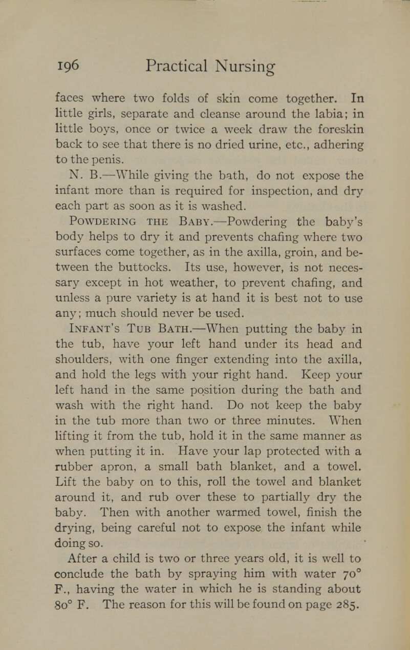 faces where two folds of skin come together. In little girls, separate and cleanse around the labia; in little boys, once or twice a week draw the foreskin back to see that there is no dried urine, etc., adhering to the penis. N. B.—While giving the bath, do not expose the infant more than is required for inspection, and dry each part as soon as it is washed. Powdering the Baby.—Powdering the baby's body helps to dry it and prevents chafing where two surfaces come together, as in the axilla, groin, and be- tween the buttocks. Its use, however, is not neces- sary except in hot weather, to prevent chafing, and unless a pure variety is at hand it is best not to use any; much should never be used. Infant's Tub Bath.—When putting the baby in the tub, have your left hand under its head and shoulders, with one finger extending into the axilla, and hold the legs with your right hand. Keep your left hand in the same position during the bath and wash with the right hand. Do not keep the baby in the tub more than two or three minutes. When lifting it from the tub, hold it in the same manner as when putting it in. Have your lap protected with a rubber apron, a small bath blanket, and a towel. Lift the baby on to this, roll the towel and blanket around it, and rub over these to partially dry the baby. Then with another warmed towel, finish the drying, being careful not to expose the infant while doing so. After a child is two or three years old, it is well to conclude the bath by spraying him with water 700 F., having the water in which he is standing about 8o° F. The reason for this will be found on page 285.