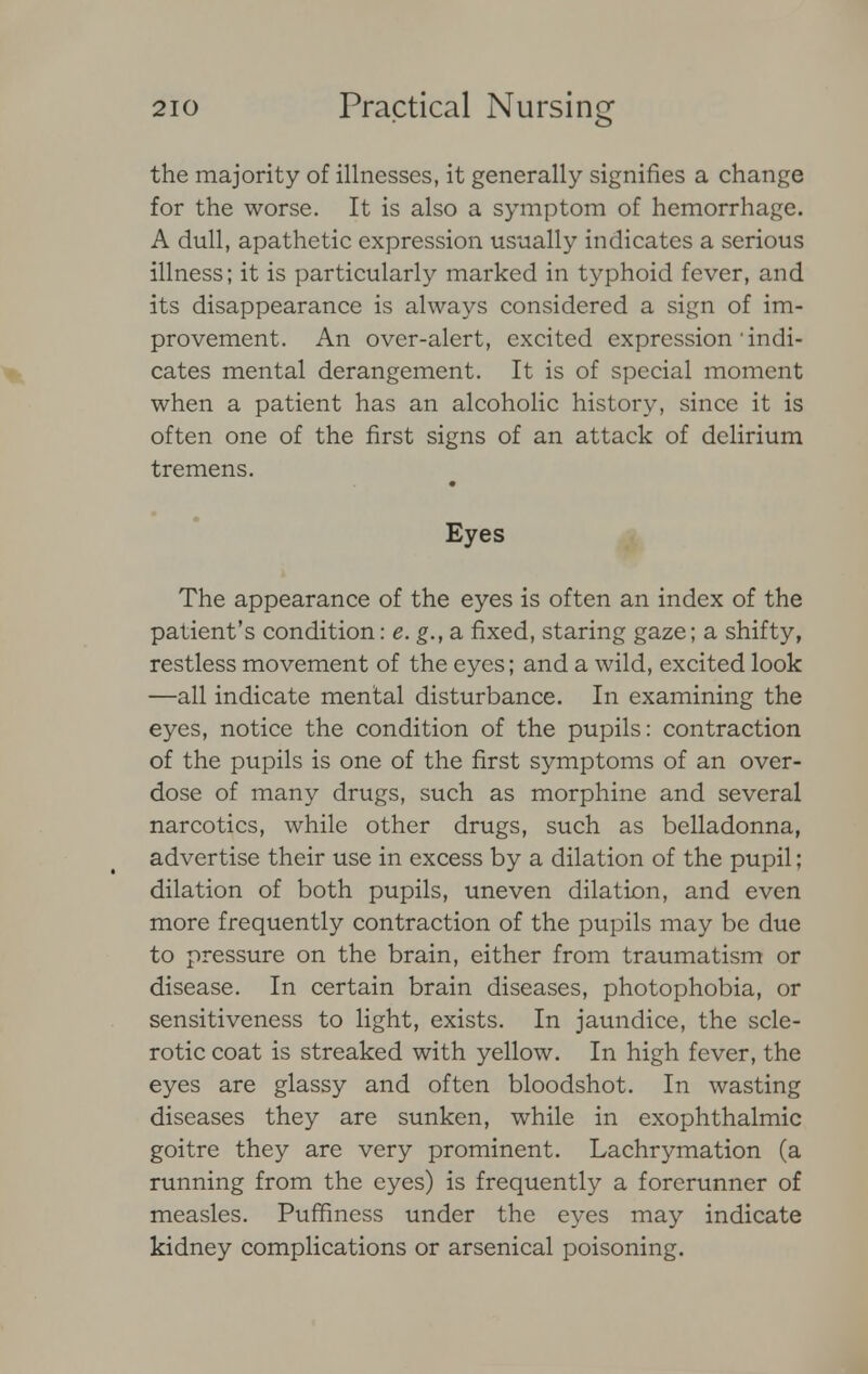 the majority of illnesses, it generally signifies a change for the worse. It is also a symptom of hemorrhage. A dull, apathetic expression usually indicates a serious illness; it is particularly marked in typhoid fever, and its disappearance is always considered a sign of im- provement. An over-alert, excited expression'indi- cates mental derangement. It is of special moment when a patient has an alcoholic history, since it is often one of the first signs of an attack of delirium tremens. Eyes The appearance of the eyes is often an index of the patient's condition: e. g., a fixed, staring gaze; a shifty, restless movement of the eyes; and a wild, excited look —all indicate mental disturbance. In examining the eyes, notice the condition of the pupils: contraction of the pupils is one of the first symptoms of an over- dose of many drugs, such as morphine and several narcotics, while other drugs, such as belladonna, advertise their use in excess by a dilation of the pupil; dilation of both pupils, uneven dilation, and even more frequently contraction of the pupils may be due to pressure on the brain, either from traumatism or disease. In certain brain diseases, photophobia, or sensitiveness to light, exists. In jaundice, the scle- rotic coat is streaked with yellow. In high fever, the eyes are glassy and often bloodshot. In wasting diseases they are sunken, while in exophthalmic goitre they are very prominent. Lachrymation (a running from the eyes) is frequently a forerunner of measles. Pufhness under the eyes may indicate kidney complications or arsenical poisoning.