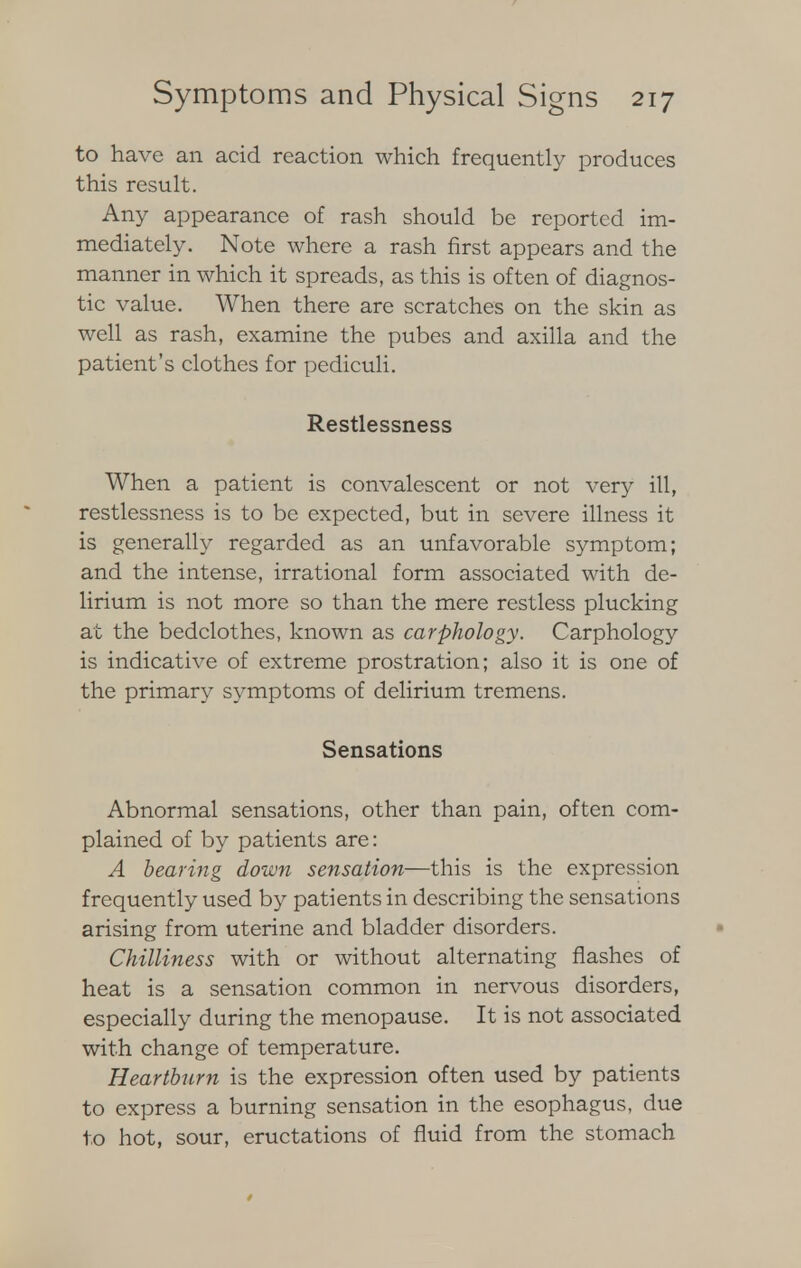 to have an acid reaction which frequently produces this result. Any appearance of rash should be reported im- mediately. Note where a rash first appears and the manner in which it spreads, as this is often of diagnos- tic value. When there are scratches on the skin as well as rash, examine the pubes and axilla and the patient's clothes for pediculi. Restlessness When a patient is convalescent or not very ill, restlessness is to be expected, but in severe illness it is generally regarded as an unfavorable symptom; and the intense, irrational form associated with de- lirium is not more so than the mere restless plucking at the bedclothes, known as carphology. Carphology is indicative of extreme prostration; also it is one of the primary symptoms of delirium tremens. Sensations Abnormal sensations, other than pain, often com- plained of by patients are: A bearing down sensation—this is the expression frequently used by patients in describing the sensations arising from uterine and bladder disorders. Chilliness with or without alternating flashes of heat is a sensation common in nervous disorders, especially during the menopause. It is not associated with change of temperature. Heartburn is the expression often used by patients to express a burning sensation in the esophagus, due to hot, sour, eructations of fluid from the stomach