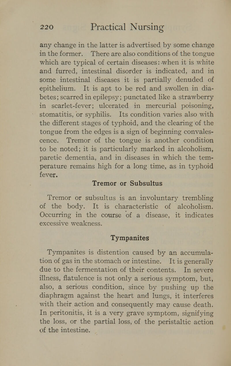 any change in the latter is advertised by some change in the former. There are also conditions of the tongue which are typical of certain diseases: -when it is white and furred, intestinal disorder is indicated, and in some intestinal diseases it is partially denuded of epithelium. It is apt to be red and swollen in dia- betes; scarred in epilepsy; punctated like a strawberry in scarlet-fever; ulcerated in mercurial poisoning, stomatitis, or syphilis. Its condition varies also with the different stages of typhoid, and the clearing of the tongue from the edges is a sign of beginning convales- cence. Tremor of the tongue is another condition to be noted; it is particularly marked in alcoholism, paretic dementia, and in diseases in which the tem- perature remains high for a long time, as in typhoid fever. Tremor or Subsultus Tremor or subsultus is an involuntary trembling of the body. It is characteristic of alcoholism. Occurring in the course of a disease, it indicates excessive weakness. Tympanites Tympanites is distention caused by an accumula- tion of gas in the stomach or intestine. It is generally due to the fermentation of their contents. In severe illness, flatulence is not only a serious symptom, but, also, a serious condition, since by pushing up the diaphragm against the heart and lungs, it interferes with their action and consequently may cause death. In peritonitis, it is a very grave symptom, signifying the loss, or the partial loss, of the peristaltic action of the intestine.