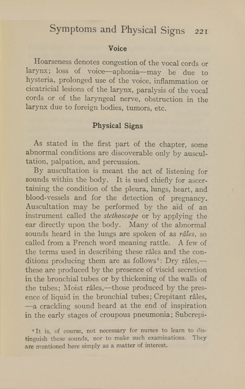 Voice Hoarseness denotes congestion of the vocal cords or larynx; loss of voice—aphonia—may be due to hysteria, prolonged use of the voice, inflammation or cicatricial lesions of the larynx, paralysis of the vocal cords or of the laryngeal nerve, obstruction in the larynx due to foreign bodies, tumors, etc. Physical Signs As stated in the first part of the chapter, some abnormal conditions are discoverable only by auscul- tation, palpation, and percussion. By auscultation is meant the act of listening for sounds within the body. It is used chiefly for ascer- taining the condition of the pleura, lungs, heart, and blood-vessels and for the detection of pregnancy. Auscultation may be performed by the aid of an instrument called the stethoscope or by applying the ear directly upon the body. Many of the abnormal sounds heard in the lungs are spoken of as rales, so called from a French word meaning rattle. A few of the terms used in describing these rales and the con- ditions producing them are as follows1: Dry rales,—■ these are produced by the presence of viscid secretion in the bronchial tubes or by thickening of the walls of the tubes; Moist rales,—those produced by the pres- ence of liquid in the bronchial tubes; Crepitant rales, —a crackling sound heard at the end of inspiration in the early stages of croupous pneumonia; Subcrepi- 1 It is, of course, not necessary for nurses to learn to dis- tinguish these sounds, nor to make such examinations. They are mentioned here simply as a matter of interest.