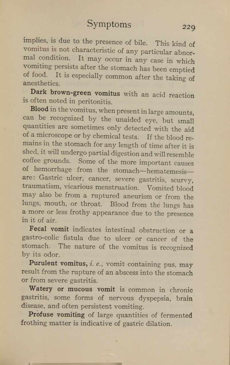 implies, is due to the presence of bile. This kind of vomitus is not characteristic of any particular abnor- mal condition. It may occur in any case in which vomiting persists after the stomach has been emptied of food. It is especially common after the taking of anesthetics. Dark brown-green vomitus with an acid reaction is often noted in peritonitis. Blood in the vomitus, when present in large amounts, can be recognized by the unaided eye, but small quantities are sometimes only detected with the aid of a microscope or by chemical tests. If the blood re- mains in the stomach for any length of time after it is shed, it will undergo partial digestion and will resemble coffee grounds. Some of the more important causes of hemorrhage from the stomach—hematemesis— are: Gastric ulcer, cancer, severe gastritis, scurvy, traumatism, vicarious menstruation. Vomited blood may also be from a ruptured aneurism or from the lungs, mouth, or throat. Blood from the lungs has a more or less frothy appearance due to the presence in it of air. Fecal vomit indicates intestinal obstruction or a gastro-colic fistula due to ulcer or cancer of the stomach. The nature of the vomitus is recognized by its odor. Purulent vomitus, *. e., vomit containing pus, may result from the rupture of an abscess into the stomach or from severe gastritis. Watery or mucous vomit is common in chronic gastritis, some forms of nervous dyspepsia, brain disease, and often persistent vomiting. Profuse vomiting of large quantities of fermented frothing matter is indicative of gastric dilation.