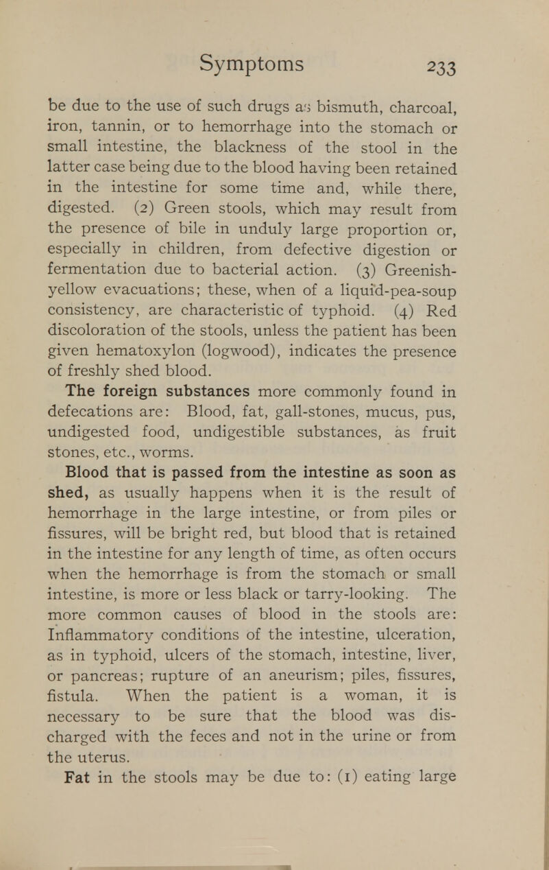 be due to the use of such drugs as bismuth, charcoal, iron, tannin, or to hemorrhage into the stomach or small intestine, the blackness of the stool in the latter case being due to the blood having been retained in the intestine for some time and, while there, digested. (2) Green stools, which may result from the presence of bile in unduly large proportion or, especially in children, from defective digestion or fermentation due to bacterial action. (3) Greenish- yellow evacuations; these, when of a liquid-pea-soup consistency, are characteristic of typhoid. (4) Red discoloration of the stools, unless the patient has been given hematoxylon (logwood), indicates the presence of freshly shed blood. The foreign substances more commonly found in defecations are: Blood, fat, gall-stones, mucus, pus, undigested food, undigestible substances, as fruit stones, etc., worms. Blood that is passed from the intestine as soon as shed, as usually happens when it is the result of hemorrhage in the large intestine, or from piles or fissures, will be bright red, but blood that is retained in the intestine for any length of time, as often occurs when the hemorrhage is from the stomach or small intestine, is more or less black or tarry-looking. The more common causes of blood in the stools are: Inflammatory conditions of the intestine, ulceration, as in typhoid, ulcers of the stomach, intestine, liver, or pancreas; rupture of an aneurism; piles, fissures, fistula. When the patient is a woman, it is necessary to be sure that the blood was dis- charged with the feces and not in the urine or from the uterus. Fat in the stools may be due to: (1) eating large