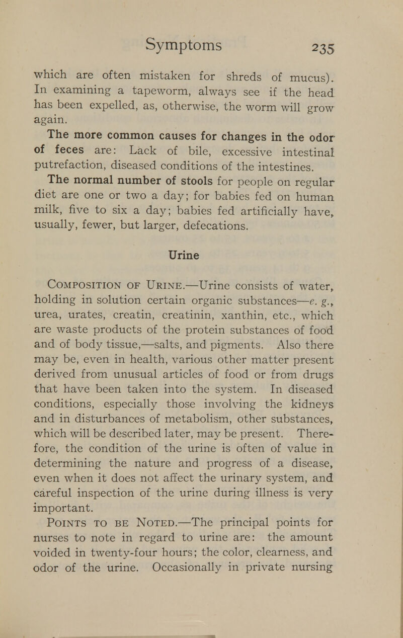 which are often mistaken for shreds of mucus). In examining a tapeworm, always see if the head has been expelled, as, otherwise, the worm will grow again. The more common causes for changes in the odor of feces are: Lack of bile, excessive intestinal putrefaction, diseased conditions of the intestines. The normal number of stools for people on regular diet are one or two a day; for babies fed on human milk, five to six a day; babies fed artificially have, usually, fewer, but larger, defecations. Urine Composition of Urine.—Urine consists of water, holding in solution certain organic substances—e. g., urea, urates, creatin, creatinin, xanthin, etc., which are waste products of the protein substances of food and of body tissue,—salts, and pigments. Also there may be, even in health, various other matter present derived from unusual articles of food or from drugs that have been taken into the system. In diseased conditions, especially those involving the kidneys and in disturbances of metabolism, other substances, which will be described later, may be present. There- fore, the condition of the urine is often of value in determining the nature and progress of a disease, even when it does not affect the urinary system, and careful inspection of the urine during illness is very important. Points to be Noted.—The principal points for nurses to note in regard to urine are: the amount voided in twenty-four hours; the color, clearness, and odor of the urine. Occasionally in private nursing