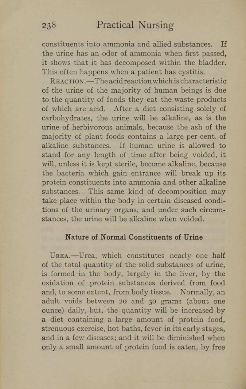 constituents into ammonia and allied substances. If the urine has an odor of ammonia when first passed, it shows that it has decomposed within the bladder. This often happens when a patient has cystitis. Reaction .—The acid reaction which is characteristic of the urine of the majority of human beings is due to the quantity of foods they eat the waste products of which are acid. After a diet consisting solely of carbohydrates, the urine will be alkaline, as is the urine of herbivorous animals, because the ash of the majority of plant foods contains a large per cent, of alkaline substances. If human urine is allowed to stand for any length of time after being voided, it will, unless it is kept sterile, become alkaline, because the bacteria which gain entrance will break up its protein constituents into ammonia and other alkaline substances. This same kind of decomposition may take place within the body in certain diseased condi- tions of the urinary organs, and under such circum- stances, the urine will be alkaline when voided. Nature of Normal Constituents of Urine Urea.—Urea, which constitutes nearly one half of the total quantity of the solid substances of urine, is formed in the body, largely in the liver, by the oxidation of protein substances derived from food and, to some extent, from body tissue. Normally, an adult voids between 20 and 30 grams (about one ounce) daily, but, the quantity will be increased by a diet containing a large amount of protein food, strenuous exercise, hot baths, fever in its early stages, and in a few diseases; and it will be diminished when only a small amount of protein food is eaten, by free