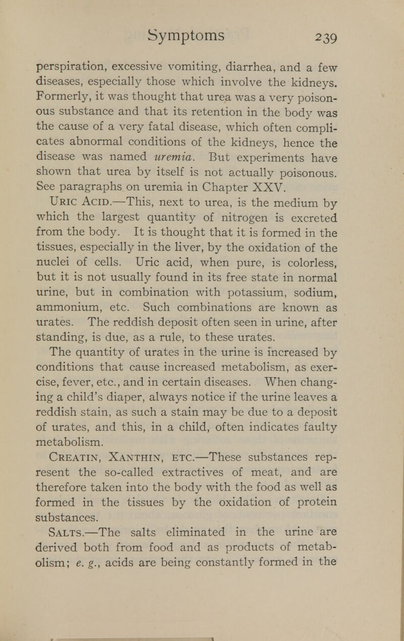 perspiration, excessive vomiting, diarrhea, and a few diseases, especially those which involve the kidneys. Formerly, it was thought that urea was a very poison- ous substance and that its retention in the body was the cause of a very fatal disease, which often compli- cates abnormal conditions of the kidneys, hence the disease was named uremia. But experiments have shown that urea by itself is not actually poisonous. See paragraphs on uremia in Chapter XXV. Uric Acid.—This, next to urea, is the medium by which the largest quantity of nitrogen is excreted from the body. It is thought that it is formed in the tissues, especially in the liver, by the oxidation of the nuclei of cells. Uric acid, when pure, is colorless, but it is not usually found in its free state in normal urine, but in combination with potassium, sodium, ammonium, etc. Such combinations are known as urates. The reddish deposit often seen in urine, after standing, is due, as a rule, to these urates. The quantity of urates in the urine is increased by conditions that cause increased metabolism, as exer- cise, fever, etc., and in certain diseases. When chang- ing a child's diaper, always notice if the urine leaves a reddish stain, as such a stain may be due to a deposit of urates, and this, in a child, often indicates faulty metabolism. Creatin, Xanthix, etc.—These substances rep- resent the so-called extractives of meat, and are therefore taken into the body with the food as well as formed in the tissues by the oxidation of protein substances. Salts.—The salts eliminated in the urine are derived both from food and as products of metab- olism; e. g., acids are being constantly formed in the