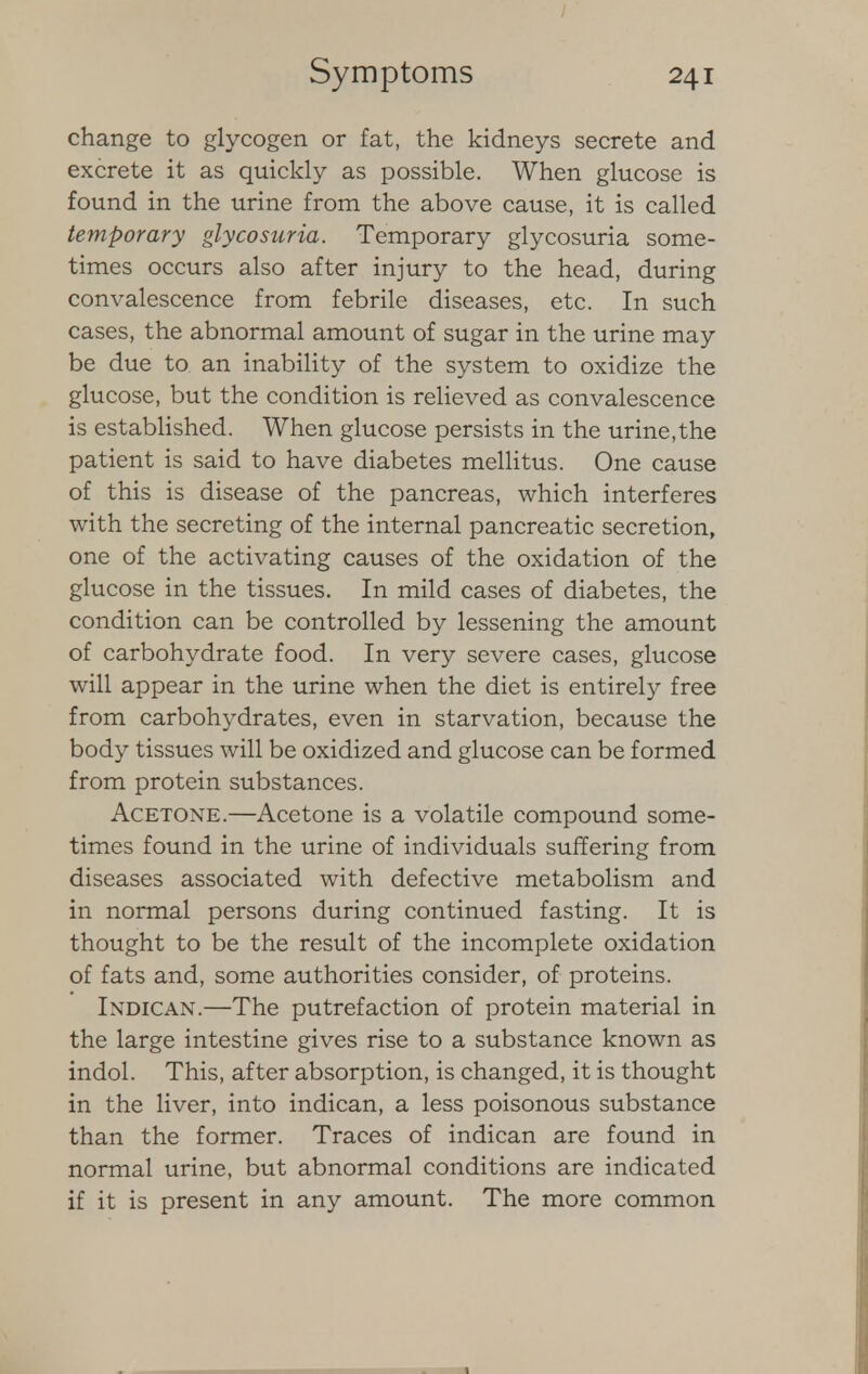 change to glycogen or fat, the kidneys secrete and excrete it as quickly as possible. When glucose is found in the urine from the above cause, it is called temporary glycosuria. Temporary glycosuria some- times occurs also after injury to the head, during convalescence from febrile diseases, etc. In such cases, the abnormal amount of sugar in the urine may be due to an inability of the system to oxidize the glucose, but the condition is relieved as convalescence is established. When glucose persists in the urine,the patient is said to have diabetes mellitus. One cause of this is disease of the pancreas, which interferes with the secreting of the internal pancreatic secretion, one of the activating causes of the oxidation of the glucose in the tissues. In mild cases of diabetes, the condition can be controlled by lessening the amount of carbohydrate food. In very severe cases, glucose will appear in the urine when the diet is entirely free from carbohydrates, even in starvation, because the body tissues will be oxidized and glucose can be formed from protein substances. Acetone.—Acetone is a volatile compound some- times found in the urine of individuals suffering from diseases associated with defective metabolism and in normal persons during continued fasting. It is thought to be the result of the incomplete oxidation of fats and, some authorities consider, of proteins. Indican.—The putrefaction of protein material in the large intestine gives rise to a substance known as indol. This, after absorption, is changed, it is thought in the liver, into indican, a less poisonous substance than the former. Traces of indican are found in normal urine, but abnormal conditions are indicated if it is present in any amount. The more common 1