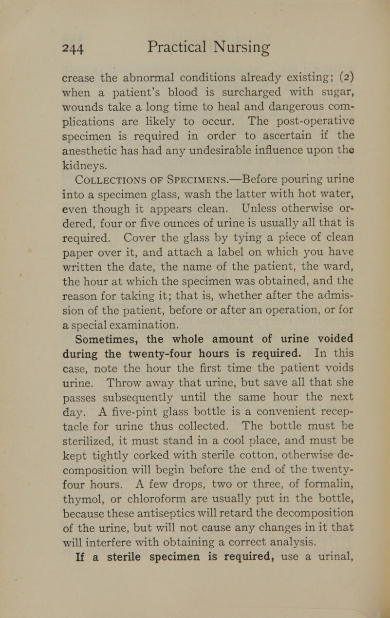 crease the abnormal conditions already existing; (2) when a patient's blood is surcharged with sugar, wounds take a long time to heal and dangerous com- plications are likely to occur. The post-operative specimen is required in order to ascertain if the anesthetic has had any undesirable influence upon the kidneys. Collections of Specimens.—Before pouring urine into a specimen glass, wash the latter with hot water, even though it appears clean. Unless otherwise or- dered, four or five ounces of urine is usually all that is required. Cover the glass by tying a piece of clean paper over it, and attach a label on which you have written the date, the name of the patient, the ward, the hour at which the specimen was obtained, and the reason for taking it; that is, whether after the admis- sion of the patient, before or after an operation, or for a special examination. Sometimes, the whole amount of urine voided during the twenty-four hours is required. In this case, note the hour the first time the patient voids urine. Throw away that urine, but save all that she passes subsequently until the same hour the next day. A five-pint glass bottle is a convenient recep- tacle for urine thus collected. The bottle must be sterilized, it must stand in a cool place, and must be kept tightly corked with sterile cotton, otherwise de- composition will begin before the end of the twenty- four hours. A few drops, two or three, of formalin, thymol, or chloroform are usually put in the bottle, because these antiseptics will retard the decomposition of the urine, but will not cause any changes in it that will interfere with obtaining a correct analysis. If a sterile specimen is required, use a urinal,