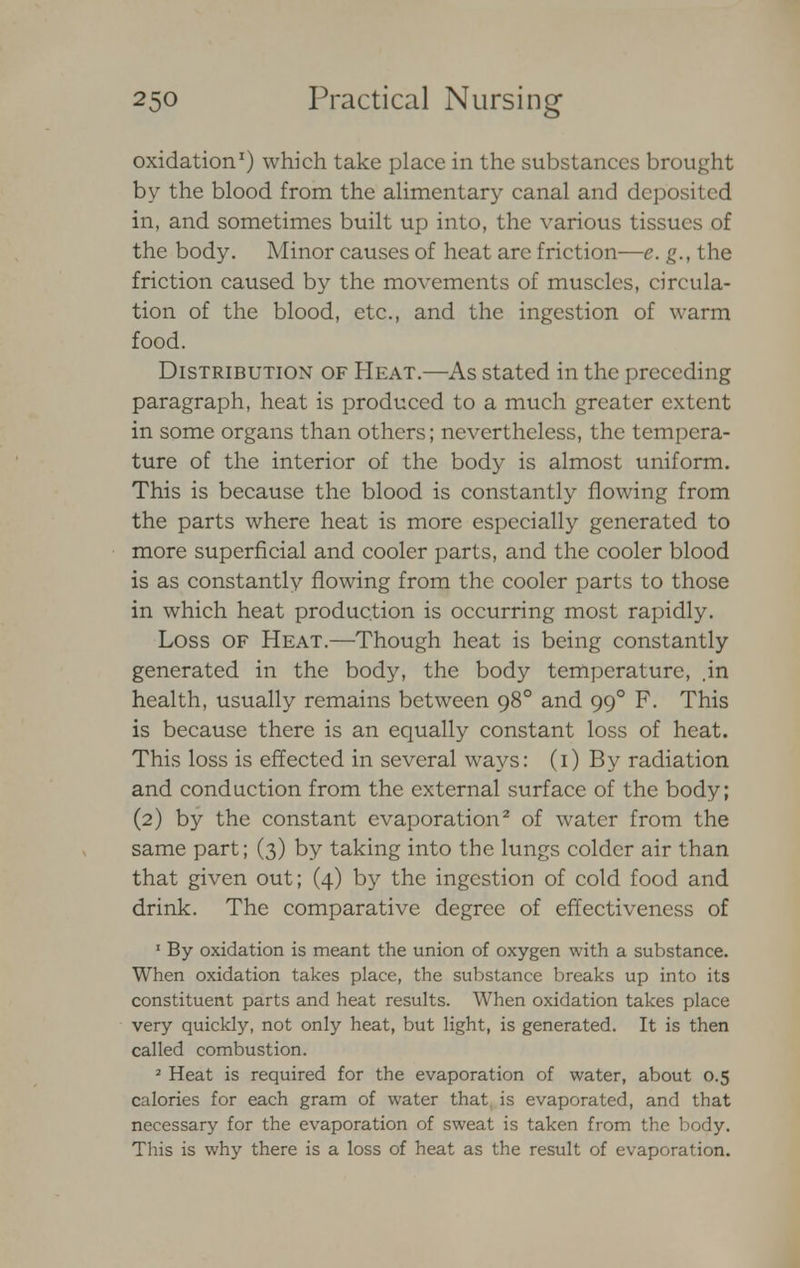 oxidation1) which take place in the substances brought by the blood from the alimentary canal and deposited in, and sometimes built up into, the various tissues of the body. Minor causes of heat are friction—e. g., the friction caused by the movements of muscles, circula- tion of the blood, etc., and the ingestion of warm food. Distribution of Heat.—As stated in the preceding paragraph, heat is produced to a much greater extent in some organs than others; nevertheless, the tempera- ture of the interior of the body is almost uniform. This is because the blood is constantly flowing from the parts where heat is more especially generated to more superficial and cooler parts, and the cooler blood is as constantly flowing from the cooler parts to those in which heat production is occurring most rapidly. Loss of Heat.—Though heat is being constantly generated in the body, the body temperature, .in health, usually remains between 980 and 990 F. This is because there is an equally constant loss of heat. This loss is effected in several ways: (1) By radiation and conduction from the external surface of the body; (2) by the constant evaporation2 of water from the same part; (3) by taking into the lungs colder air than that given out; (4) by the ingestion of cold food and drink. The comparative degree of effectiveness of 1 By oxidation is meant the union of oxygen with a substance. When oxidation takes place, the substance breaks up into its constituent parts and heat results. When oxidation takes place very quickly, not only heat, but light, is generated. It is then called combustion. 2 Heat is required for the evaporation of water, about 0.5 calories for each gram of water that is evaporated, and that necessary for the evaporation of sweat is taken from the body. This is why there is a loss of heat as the result of evaporation.