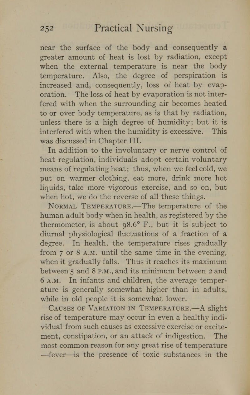 near the surface of the body and consequently a greater amount of heat is lost by radiation, except when the external temperature is near the body temperature. Also, the degree of perspiration is increased and, consequently, loss of heat by evap- oration. The loss of heat by evaporation is not inter- fered with when the surrounding air becomes heated to or over body temperature, as is that by radiation, unless there is a high degree of humidity; but it is interfered with when the humidity is excessive. This was discussed in Chapter III. In addition to the involuntary or nerve control of heat regulation, individuals adopt certain voluntary means of regulating heat; thus, when we feel cold, we put on warmer clothing, eat more, drink more hot liquids, take more vigorous exercise, and so on, but when hot, we do the reverse of all these things. Normal Temperature.—The temperature of the human adult body when in health, as registered by the thermometer, is about 98.6° F., but it is subject to diurnal physiological fluctuations of a fraction of a degree. In health, the temperature rises gradually from 7 or 8 a.m. until the same time in the evening, when it gradually falls. Thus it reaches its maximum between 5 and 8 p.m., and its minimum between 2 and 6 a.m. In infants and children, the average temper- ature is generally somewhat higher than in adults, while in old people it is somewhat lower. Causes of Variation in Temperature.—A slight rise of temperature may occur in even a healthy indi- vidual from such causes as excessive exercise or excite- ment, constipation, or an attack of indigestion. The most common reason for any great rise of temperature —fever—is the presence of toxic substances in the