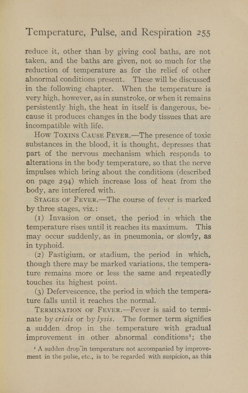 reduce it, other than by giving cool baths, are not taken, and the baths are given, not so much for the reduction of temperature as for the relief of other abnormal conditions present. These will be discussed in the following chapter. When the temperature is very high, however, as in sunstroke, or when it remains persistently high, the heat in itself is dangerous, be- cause it produces changes in the body tissues that are incompatible with life. How Toxins Cause Fever.—The presence of toxic substances in the blood, it is thought, depresses that part of the nervous mechanism which responds to alterations in the body temperature, so that the nerve impulses which bring about the conditions (described on page 294) which increase loss of heat from the body, are interfered with. Stages of Fever.—The course of fever is marked by three stages, viz.: (1) Invasion or onset, the period in which the temperature rises until it reaches its maximum. This may occur suddenly, as in pneumonia, or slowly, as in typhoid. (2) Fastigium, or stadium, the period in which, though there may be marked variations, the tempera- ture remains more or less the same and repeatedly touches its highest point. (3) Defervescence, the period in which the tempera- ture falls until it reaches the normal. Termination of Fever.—Fever is said to termi- nate by crisis or by lysis. The former term signifies a sudden drop in the temperature with gradual improvement in other abnormal conditions1; the 1 A sudden drop'in temperature not accompanied by improve- ment in the pulse, etc., is to be regarded with suspicion, as this