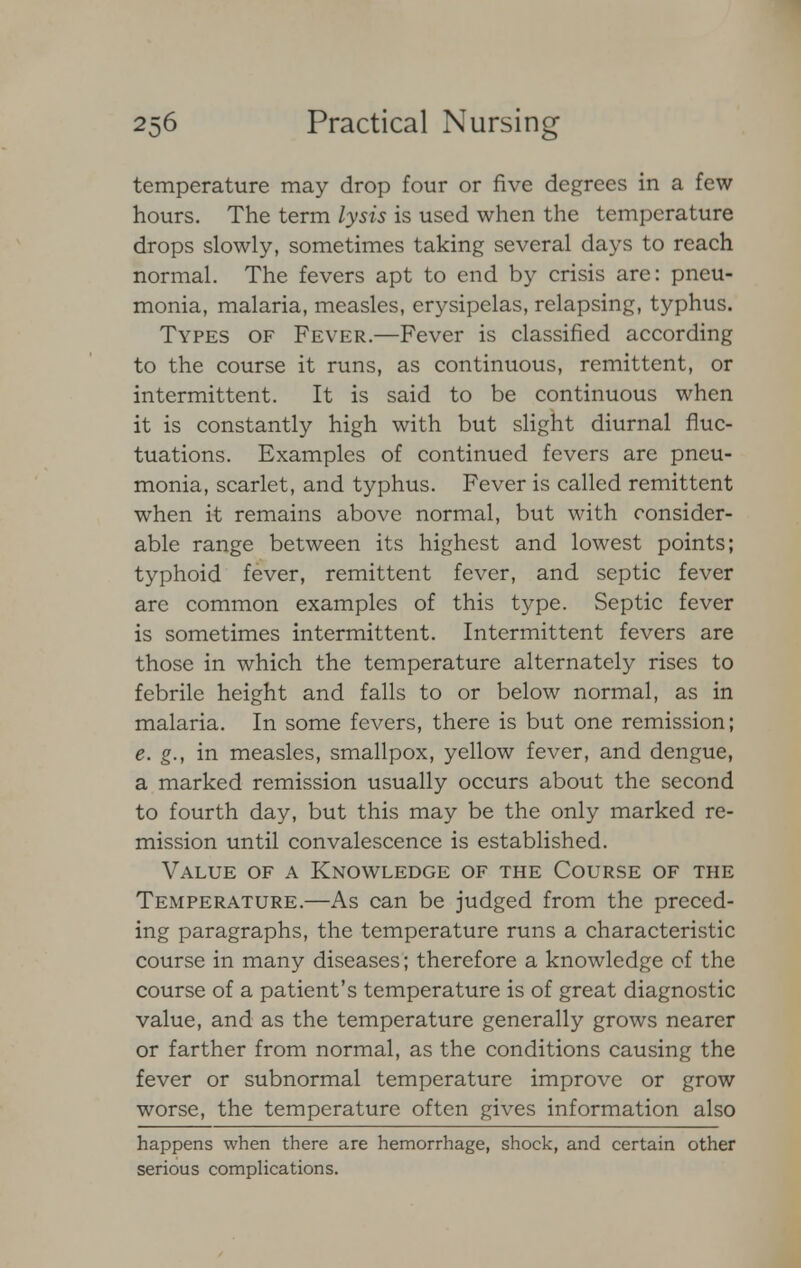 temperature may drop four or five degrees in a few hours. The term lysis is used when the temperature drops slowly, sometimes taking several days to reach normal. The fevers apt to end by crisis are: pneu- monia, malaria, measles, erysipelas, relapsing, typhus. Types of Fever.—Fever is classified according to the course it runs, as continuous, remittent, or intermittent. It is said to be continuous when it is constantly high with but slight diurnal fluc- tuations. Examples of continued fevers are pneu- monia, scarlet, and typhus. Fever is called remittent when it remains above normal, but with consider- able range between its highest and lowest points; typhoid fever, remittent fever, and septic fever are common examples of this type. Septic fever is sometimes intermittent. Intermittent fevers are those in which the temperature alternately rises to febrile height and falls to or below normal, as in malaria. In some fevers, there is but one remission; e. g., in measles, smallpox, yellow fever, and dengue, a marked remission usually occurs about the second to fourth day, but this may be the only marked re- mission until convalescence is established. Value of a Knowledge of the Course of the Temperature.—As can be judged from the preced- ing paragraphs, the temperature runs a characteristic course in many diseases; therefore a knowledge of the course of a patient's temperature is of great diagnostic value, and as the temperature generally grows nearer or farther from normal, as the conditions causing the fever or subnormal temperature improve or grow worse, the temperature often gives information also happens when there are hemorrhage, shock, and certain other serious complications.