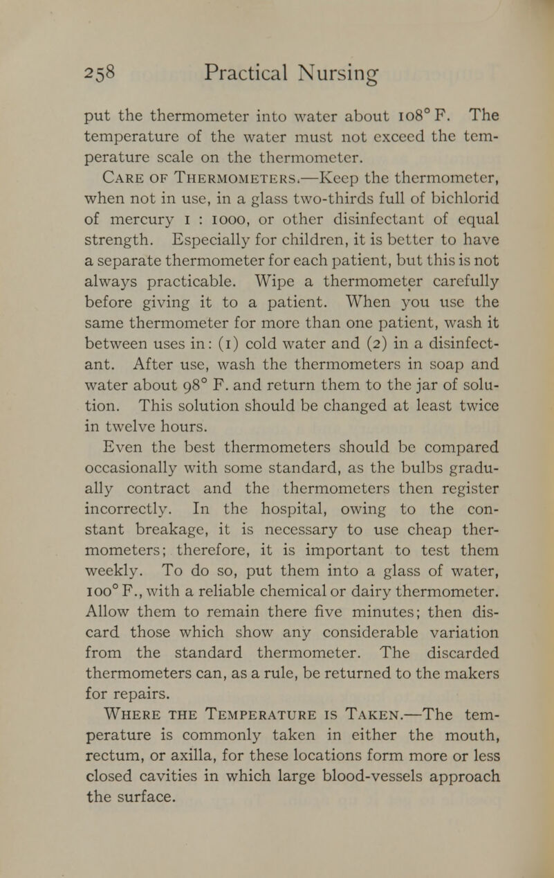 put the thermometer into water about io8°F. The temperature of the water must not exceed the tem- perature scale on the thermometer. Care of Thermometers.—Keep the thermometer, when not in use, in a glass two-thirds full of bichlorid of mercury I : iooo, or other disinfectant of equal strength. Especially for children, it is better to have a separate thermometer for each patient, but this is not always practicable. Wipe a thermometer carefully before giving it to a patient. When you use the same thermometer for more than one patient, wash it between uses in: (i) cold water and (2) in a disinfect- ant. After use, wash the thermometers in soap and water about 980 F. and return them to the jar of solu- tion. This solution should be changed at least twice in twelve hours. Even the best thermometers should be compared occasionally with some standard, as the bulbs gradu- ally contract and the thermometers then register incorrectly. In the hospital, owing to the con- stant breakage, it is necessary to use cheap ther- mometers; therefore, it is important to test them weekly. To do so, put them into a glass of water, ioo° F., with a reliable chemical or dairy thermometer. Allow them to remain there five minutes; then dis- card those which show any considerable variation from the standard thermometer. The discarded thermometers can, as a rule, be returned to the makers for repairs. Where the Temperature is Taken.—The tem- perature is commonly taken in either the mouth, rectum, or axilla, for these locations form more or less closed cavities in which large blood-vessels approach the surface.