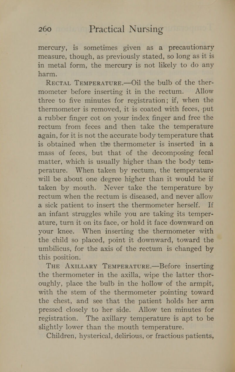 mercury, is sometimes given as a precautionary measure, though, as previously stated, so long as it is in metal form, the mercury is not likely to do any harm. Rectal Temperature.—Oil the bulb of the ther- mometer before inserting it in the rectum. Allow three to five minutes for registration; if, when the thermometer is removed, it is coated with feces, put a rubber finger cot on your index finger and free the rectum from feces and then take the temperature again, for it is not the accurate body temperature that is obtained when the thermometer is inserted in a mass of feces, but that of the decomposing fecal matter, which is usually higher than the body tem- perature. When taken by rectum, the temperature will be about one degree higher than it would be if taken by mouth. Never take the temperature by rectum when the rectum is diseased, and never allow a sick patient to insert the thermometer herself. If an infant struggles while you are taking its temper- ature, turn it on its face, or hold it face downward on your knee. When inserting the thermometer with the child so placed, point it downward, toward the umbilicus, for the axis of the rectum is changed by this position. The Axillary Temperature.—Before inserting the thermometer in the axilla, wipe the latter thor- oughly, place the bulb in the hollow of the armpit, with the stem of the thermometer pointing toward the chest, and see that the patient holds her arm pressed closely to her side. Allow ten minutes for registration. The axillary temperature is apt to be slightly lower than the mouth temperature. Children, hysterical, delirious, or fractious patients,