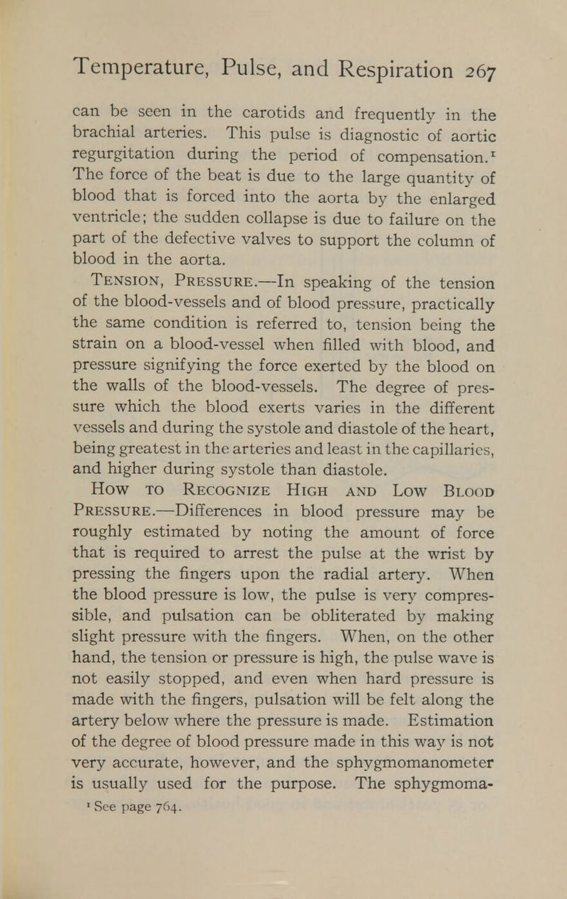 can be seen in the carotids and frequently in the brachial arteries. This pulse is diagnostic of aortic regurgitation during the period of compensation.1 The force of the beat is due to the large quantity of blood that is forced into the aorta by the enlarged ventricle; the sudden collapse is due to failure on the part of the defective valves to support the column of blood in the aorta. Tension, Pressure.—In speaking of the tension of the blood-vessels and of blood pressure, practically the same condition is referred to, tension being the strain on a blood-vessel when filled with blood, and pressure signifying the force exerted by the blood on the walls of the blood-vessels. The degree of pres- sure which the blood exerts varies in the different vessels and during the systole and diastole of the heart, being greatest in the arteries and least in the capillaries, and higher during systole than diastole. How to Recognize High and Low Blood Pressure.—Differences in blood pressure may be roughly estimated by noting the amount of force that is required to arrest the pulse at the wrist by pressing the fingers upon the radial artery. When the blood pressure is low, the pulse is very compres- sible, and pulsation can be obliterated by making slight pressure with the fingers. When, on the other hand, the tension or pressure is high, the pulse wave is not easily stopped, and even when hard pressure is made with the fingers, pulsation will be felt along the artery below where the pressure is made. Estimation of the degree of blood pressure made in this way is not very accurate, however, and the sphygmomanometer is usually used for the purpose. The sphygmoma- 1 See page 764.