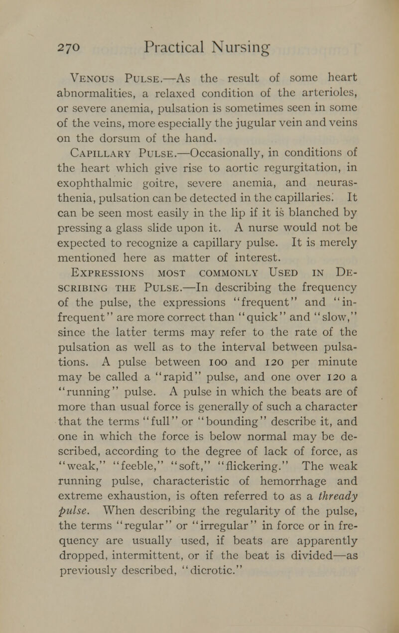Venous Pulse.—As the result of some heart abnormalities, a relaxed condition of the arterioles, or severe anemia, pulsation is sometimes seen in some of the veins, more especially the jugular vein and veins on the dorsum of the hand. Capillary Pulse.—Occasionally, in conditions of the heart which give rise to aortic regurgitation, in exophthalmic goitre, severe anemia, and neuras- thenia, pulsation can be detected in the capillaries; It can be seen most easily in the lip if it is blanched by pressing a glass slide upon it. A nurse would not be expected to recognize a capillary pulse. It is merely mentioned here as matter of interest. Expressions most commonly Used in De- scribing the Pulse.—In describing the frequency of the pulse, the expressions frequent and in- frequent are more correct than quick and slow, since the latter terms may refer to the rate of the pulsation as well as to the interval between pulsa- tions. A pulse between 100 and 120 per minute may be called a rapid pulse, and one over 120 a running pulse. A pulse in which the beats are of more than usual force is generally of such a character that the terms full or bounding describe it, and one in which the force is below normal may be de- scribed, according to the degree of lack of force, as weak, feeble, soft, nickering. The weak running pulse, characteristic of hemorrhage and extreme exhaustion, is often referred to as a thready pulse. When describing the regularity of the pulse, the terms regular or irregular in force or in fre- quency are usually used, if beats are apparently dropped, intermittent, or if the beat is divided—as previously described, dicrotic.