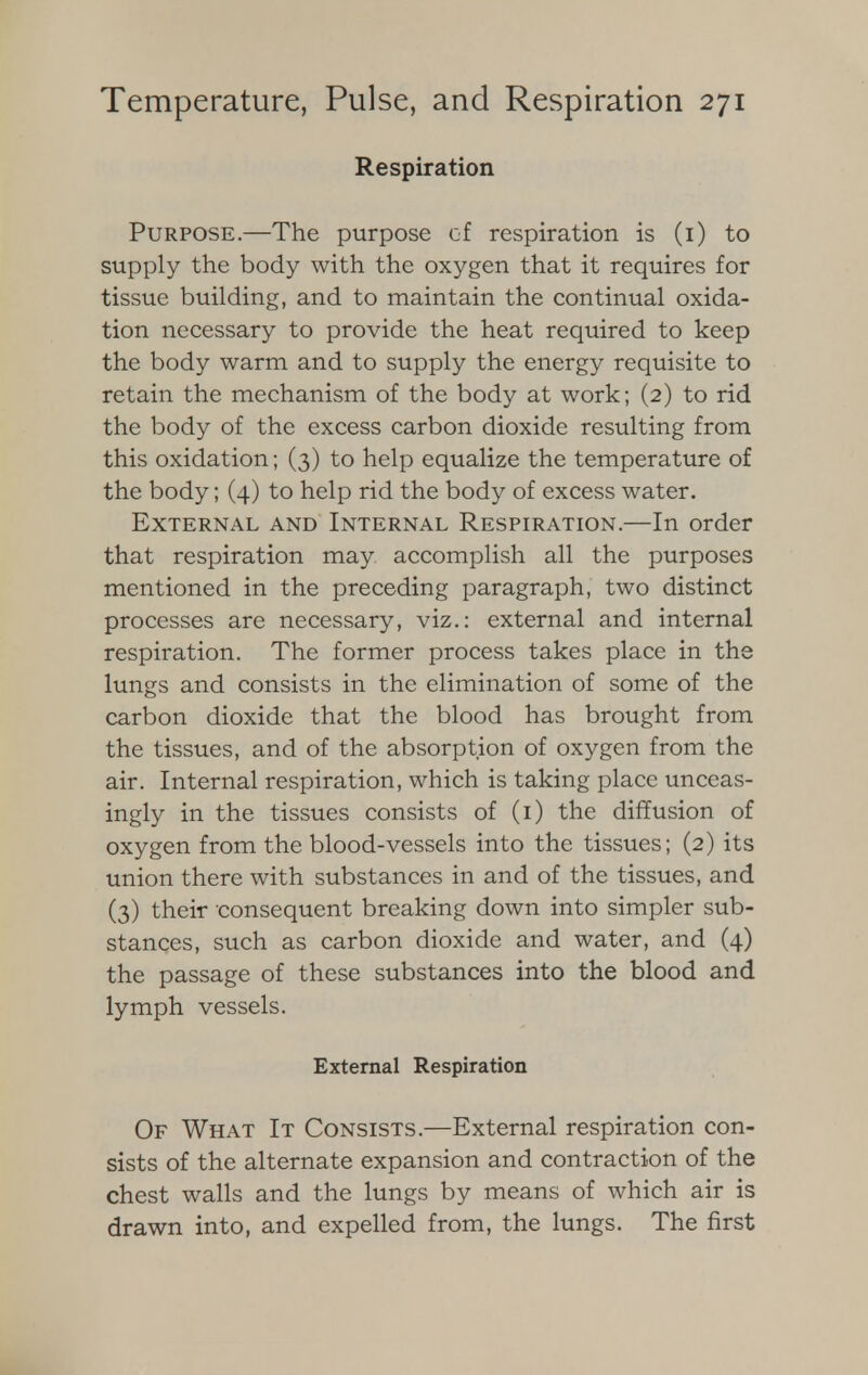 Respiration Purpose.—The purpose of respiration is (1) to supply the body with the oxygen that it requires for tissue building, and to maintain the continual oxida- tion necessary to provide the heat required to keep the body warm and to supply the energy requisite to retain the mechanism of the body at work; (2) to rid the body of the excess carbon dioxide resulting from this oxidation; (3) to help equalize the temperature of the body; (4) to help rid the body of excess water. External and Internal Respiration.—In order that respiration may accomplish all the purposes mentioned in the preceding paragraph, two distinct processes are necessary, viz.: external and internal respiration. The former process takes place in the lungs and consists in the elimination of some of the carbon dioxide that the blood has brought from the tissues, and of the absorption of oxygen from the air. Internal respiration, which is taking place unceas- ingly in the tissues consists of (1) the diffusion of oxygen from the blood-vessels into the tissues; (2) its union there with substances in and of the tissues, and (3) their consequent breaking down into simpler sub- stances, such as carbon dioxide and water, and (4) the passage of these substances into the blood and lymph vessels. External Respiration Of What It Consists.—External respiration con- sists of the alternate expansion and contraction of the chest walls and the lungs by means of which air is drawn into, and expelled from, the lungs. The first