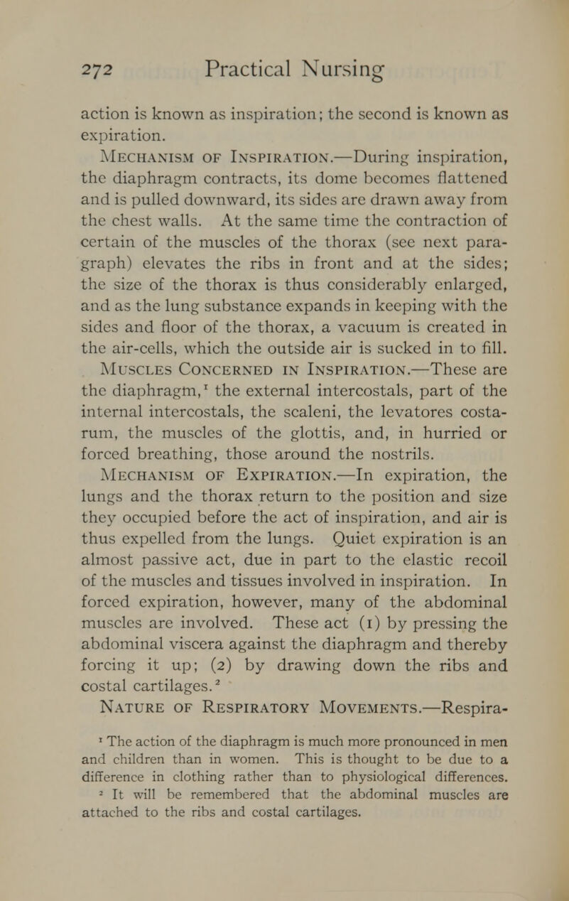 action is known as inspiration; the second is known as expiration. Mechanism of Inspiration'.—During inspiration, the diaphragm contracts, its dome becomes flattened and is pulled downward, its sides are drawn away from the chest walls. At the same time the contraction of certain of the muscles of the thorax (see next para- graph) elevates the ribs in front and at the sides; the size of the thorax is thus considerably enlarged, and as the lung substance expands in keeping with the sides and floor of the thorax, a vacuum is created in the air-cells, which the outside air is sucked in to fill. Muscles Concerned in Inspiration.—These are the diaphragm,1 the external intercostals, part of the internal intercostals, the scaleni, the levatores costa- rum, the muscles of the glottis, and, in hurried or forced breathing, those around the nostrils. Mechanism of Expiration.—In expiration, the lungs and the thorax return to the position and size they occupied before the act of inspiration, and air is thus expelled from the lungs. Quiet expiration is an almost passive act, due in part to the elastic recoil of the muscles and tissues involved in inspiration. In forced expiration, however, many of the abdominal muscles are involved. These act (i) by pressing the abdominal viscera against the diaphragm and thereby forcing it up; (2) by drawing down the ribs and costal cartilages.2 Nature of Respiratory Movements.—Respira- 1 The action of the diaphragm is much more pronounced in men and children than in women. This is thought to be due to a difference in clothing rather than to physiological differences. 2 It will be remembered that the abdominal muscles are attached to the ribs and costal cartilages.