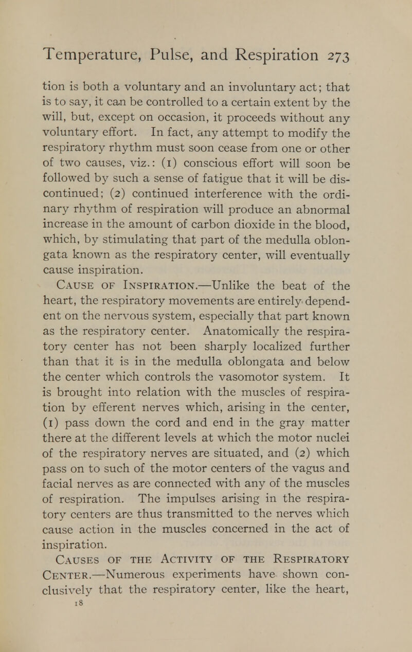 tion is both a voluntary and an involuntary act; that is to say, it can be controlled to a certain extent by the will, but, except on occasion, it proceeds without any voluntary effort. In fact, any attempt to modify the respiratory rhythm must soon cease from one or other of two causes, viz.: (i) conscious effort will soon be followed by such a sense of fatigue that it will be dis- continued; (2) continued interference with the ordi- nary rhythm of respiration will produce an abnormal increase in the amount of carbon dioxide in the blood, which, by stimulating that part of the medulla oblon- gata known as the respiratory center, will eventually cause inspiration. Cause of Inspiration.—Unlike the beat of the heart, the respiratory movements are entirely depend- ent on the nervous system, especially that part known as the respiratory center. Anatomically the respira- tory center has not been sharply localized further than that it is in the medulla oblongata and below the center which controls the vasomotor system. It is brought into relation with the muscles of respira- tion by efferent nerves which, arising in the center, (1) pass down the cord and end in the gray matter there at the different levels at which the motor nuclei of the respiratory nerves are situated, and (2) which pass on to such of the motor centers of the vagus and facial nerves as are connected with any of the muscles of respiration. The impulses arising in the respira- tory centers are thus transmitted to the nerves which cause action in the muscles concerned in the act of inspiration. Causes of the Activity of the Respiratory Center.—Numerous experiments have shown con- clusively that the respiratory center, like the heart, 18