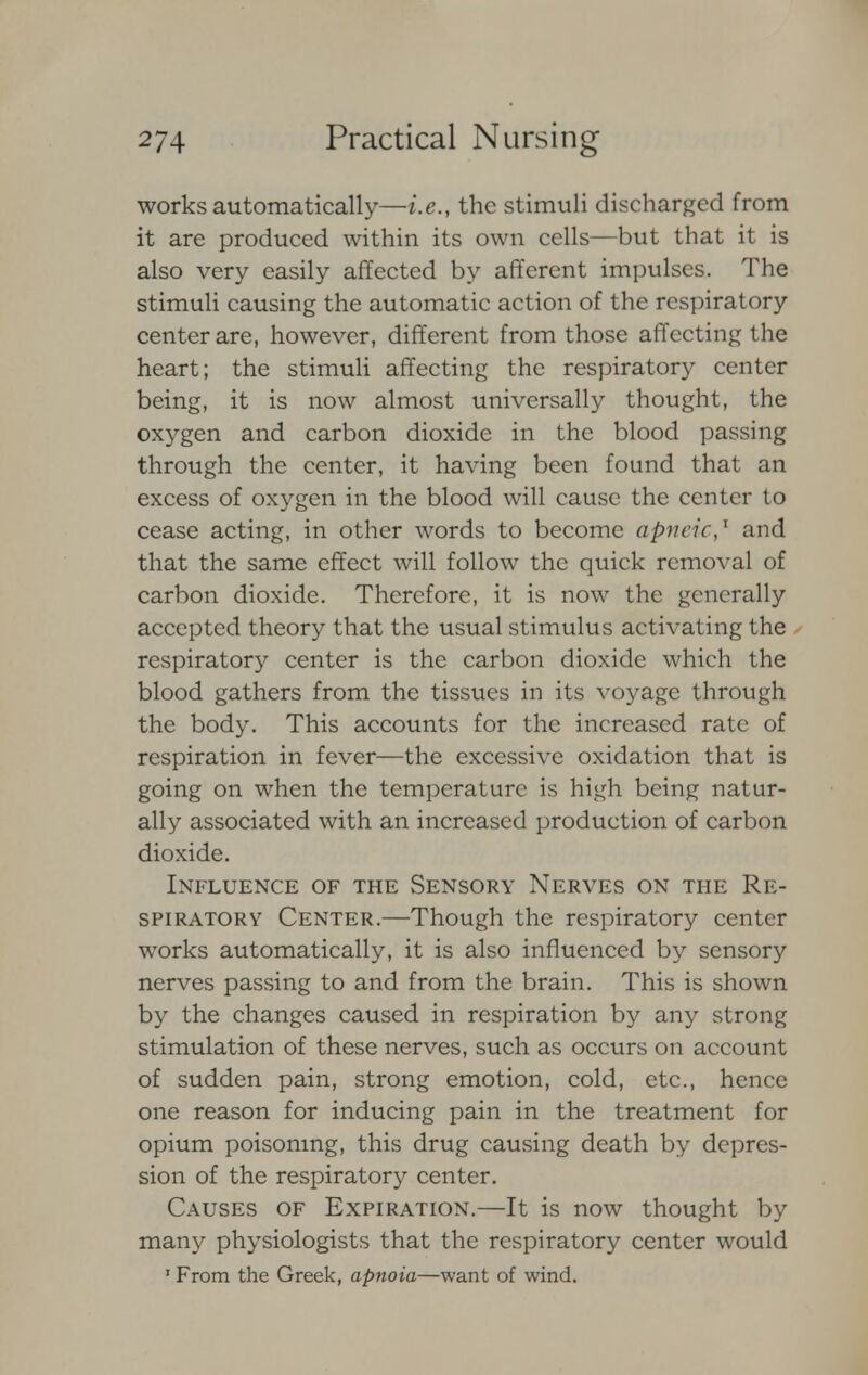 works automatically—i.e., the stimuli discharged from it are produced within its own cells—but that it is also very easily affected by afferent impulses. The stimuli causing the automatic action of the respiratory center are, however, different from those affecting the heart; the stimuli affecting the respiratory center being, it is now almost universally thought, the oxygen and carbon dioxide in the blood passing through the center, it having been found that an excess of oxygen in the blood will cause the center to cease acting, in other words to become apneic,1 and that the same effect will follow the quick removal of carbon dioxide. Therefore, it is now the generally accepted theory that the usual stimulus activating the respiratory center is the carbon dioxide which the blood gathers from the tissues in its voyage through the body. This accounts for the increased rate of respiration in fever—the excessive oxidation that is going on when the temperature is high being natur- ally associated with an increased production of carbon dioxide. Influence of the Sensory Nerves on the Re- spiratory Center.—Though the respiratory center works automatically, it is also influenced by sensory nerves passing to and from the brain. This is shown by the changes caused in respiration by any strong stimulation of these nerves, such as occurs on account of sudden pain, strong emotion, cold, etc., hence one reason for inducing pain in the treatment for opium poisoning, this drug causing death by depres- sion of the respiratory center. Causes of Expiration.—It is now thought by many physiologists that the respiratory center would 1 From the Greek, apnoia—want of wind.