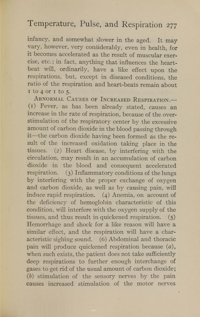 infancy, and somewhat slower in the aged. It may- vary, however, very considerably, even in health, for it becomes accelerated as the result of muscular exer- cise, etc.; in fact, anything that influences the heart- beat will, ordinarily, have a like effect upon the respirations, but, except in diseased conditions, the ratio of the respiration and heart-beats remain about 1 to 4 or 1 to 5. Abnormal Causes of Increased Respiration.— (1) Fever, as has been already stated, causes an increase in the rate of respiration, because of the over- stimulation of the respiratory center by the excessive amount of carbon dioxide in the blood passing through it—the carbon dioxide having been formed as the re- sult of the increased oxidation taking place in the tissues. (2) Heart disease, by interfering with the circulation, may result in an accumulation of carbon dioxide in the blood and consequent accelerated respiration. (3) Inflammatory conditions of the lungs by interfering with the proper exchange of oxygen and carbon dioxide, as well as by causing pain, will induce rapid respiration. (4) Anemia, on account of the deficiency of hemoglobin characteristic of this condition, will interfere with the oxygen supply of the tissues, and thus result in quickened respiration. (5) Hemorrhage and shock for a like reason will have a similar effect, and the respiration will have a char- acteristic sighing sound. (6) Abdominal and thoracic pain will produce quickened respiration because (a), when such exists, the patient does not take sufficiently deep respirations to further enough interchange of gases to get rid of the usual amount of carbon dioxide; (b) stimulation of the sensory nerves by the pain causes increased stimulation of the motor nerves