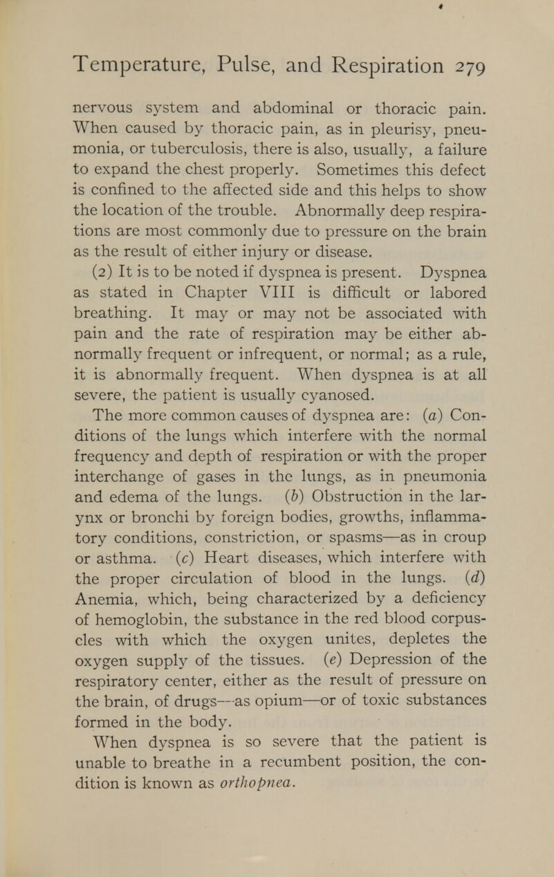 nervous system and abdominal or thoracic pain. When caused by thoracic pain, as in pleurisy, pneu- monia, or tuberculosis, there is also, usually, a failure to expand the chest properly. Sometimes this defect is confined to the affected side and this helps to show the location of the trouble. Abnormally deep respira- tions are most commonly due to pressure on the brain as the result of either injury or disease. (2) It is to be noted if dyspnea is present. Dyspnea as stated in Chapter VIII is difficult or labored breathing. It may or may not be associated with pain and the rate of respiration may be either ab- normally frequent or infrequent, or normal; as a rule, it is abnormally frequent. When dyspnea is at all severe, the patient is usually cyanosed. The more common causes of dyspnea are: (a) Con- ditions of the lungs which interfere with the normal frequency and depth of respiration or with the proper interchange of gases in the lungs, as in pneumonia and edema of the lungs, (b) Obstruction in the lar- ynx or bronchi by foreign bodies, growths, inflamma- tory conditions, constriction, or spasms—as in croup or asthma, (c) Heart diseases, which interfere with the proper circulation of blood in the lungs, (d) Anemia, which, being characterized by a deficiency of hemoglobin, the substance in the red blood corpus- cles with which the oxygen unites, depletes the oxygen supply of the tissues, (e) Depression of the respiratory center, either as the result of pressure on the brain, of drugs—as opium—or of toxic substances formed in the body. When dyspnea is so severe that the patient is unable to breathe in a recumbent position, the con- dition is known as orthopnea.